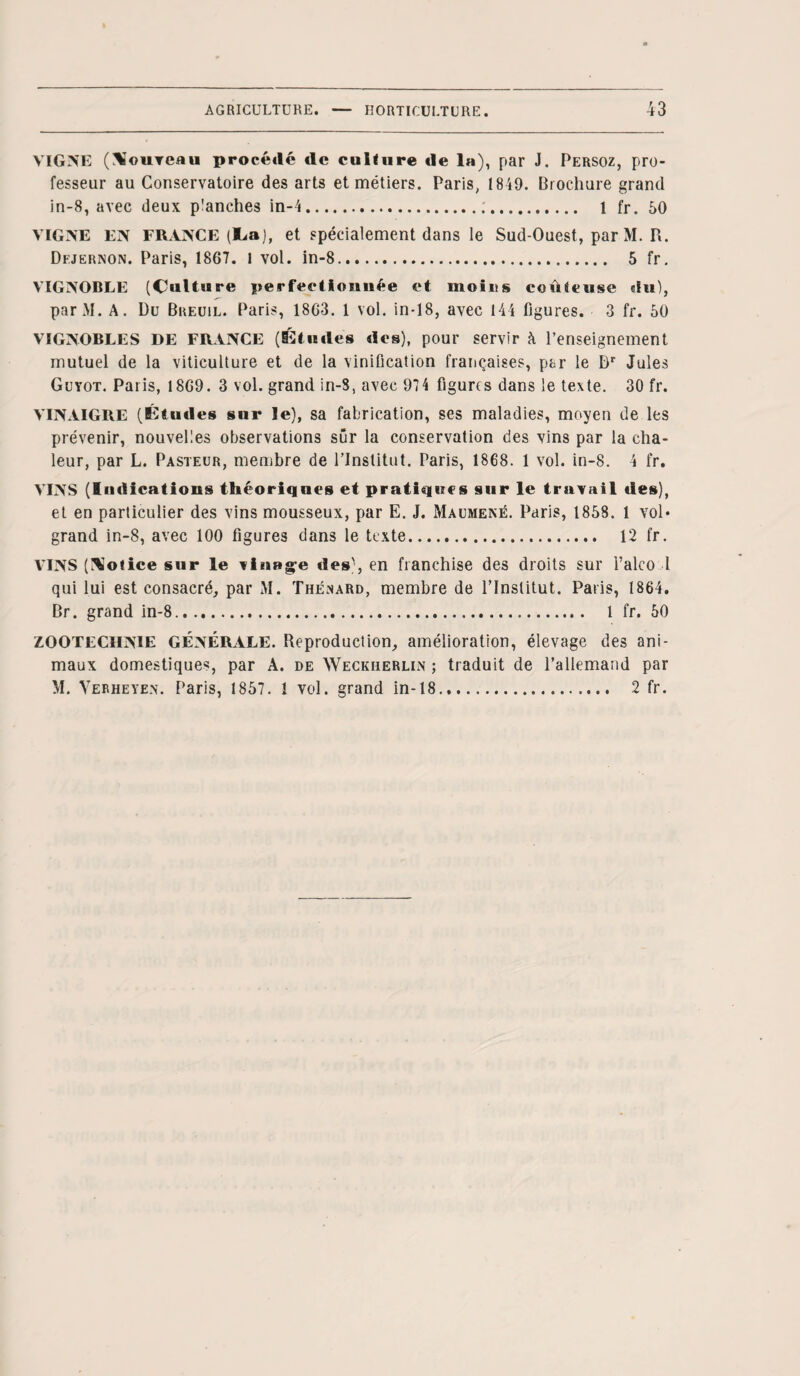 VIGNE (Nouveau procédé de culture de la), par J. Persoz, pro¬ fesseur au Conservatoire des arts et métiers. Paris, 1849. Brochure grand in-8, avec deux planches in-4... 1 fr. 50 VIGNE EN FRANCE (lia), et spécialement dans le Sud-Ouest, par M. R. Dejernon. Paris, 1867. 1 vol. in-8. 5 fr. VIGNOBLE (Culture perfectionnée et moiits coûteuse du), parM. A. Du Breuil. Paris, 1863. 1 vol. in-18, avec 144 figures. 3 fr. 50 VIGNOBLES DE FRANCE (Études des), pour servir à l’enseignement mutuel de la viticulture et de la vinification françaises, par le Dr Jules Guyot. Paris, 1869. 3 vol. grand in-8, avec 974 figures dans le texte. 30 fr. VINAIGRE (Études sur le), sa fabrication, ses maladies, moyen de les prévenir, nouvelles observations sûr la conservation des vins par la cha¬ leur, par L. Pasteur, membre de l’Institut. Paris, 1868. 1 vol. in-8. 4 fr. VINS (Indications théoriques et pratiques sur le travail des), et en particulier des vins mousseux, par E. J. Maumené. Paris, 1858. 1 vol* grand in-8, avec 100 figures dans le texte. 12 fr. VINS (Notice sur le vinage des', en franchise des droits sur Falco l qui lui est consacré, par M. Thénard, membre de l’Institut. Paris, 1864. Br. grand in-8.. 1 fr. 50 ZOOTECHNIE GÉNÉRALE. Reproduction, amélioration, élevage des ani¬ maux domestique*, par A. de Weckiierlin ; traduit de l’allemand par M. Verheyen. Paris, 1857. 1 vol. grand in-18. 2 fr.