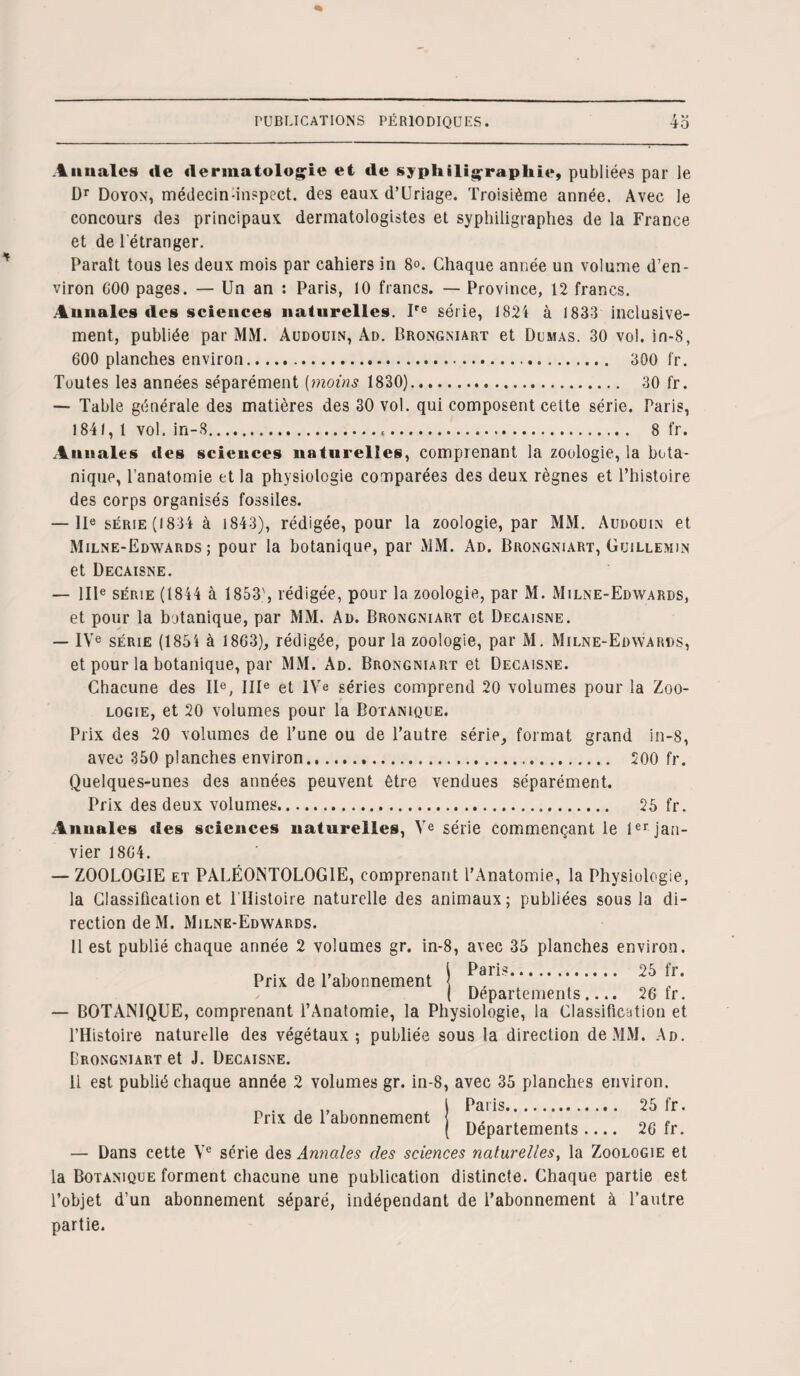 t %* Annales «le «lermatologie et «le sypliiligraplile, publiées par le Dr Doyon, médecin-inspect. des eaux d’Uriage. Troisième année. Avec le concours de3 principaux derinatologistes et syphiligraphes de la France et de l'étranger. Paraît tous les deux mois par cahiers in 8°. Chaque année un volume d’en¬ viron G00 pages. — Un an : Paris, 10 francs. — Province, 12 francs. Annales «les sciences naturelles. Ire série, 1824 à 1833 inclusive¬ ment, publiée par MM. Audouin, Ad. Brongniart et Dumas. 30 vol. in-8, 600 planches environ... 300 fr. Toutes les années séparément (moins 1830). 30 fr. — Table générale des matières des 30 vol. qui composent cette série. Paris, 1841, 1 vol. in-8... 8 fr. Annales «les sciences naturelles, comprenant la zoologie, la bota¬ nique, l’anatomie et la physiologie comparées des deux règnes et l’histoire des corps organisés fossiles. — IIe série (1834 à 1843), rédigée, pour la zoologie, par MM. Audouin et Milne-Edwards ; pour la botanique, par MM. Ad. Brongniart, Guillemin et Decaisne. — IIIe série (1844 à 1853', rédigée, pour la zoologie, par M. Milne-Edwards, et pour la botanique, par MM. Ad. Brongniart et Decaisne. — IVe série (1854 à 1863), rédigée, pour la zoologie, par M. Milne-Edwards, et pour la botanique, par MM. Ad. Brongniart et Decaisne. Chacune des IIe, IIIe et IVe séries comprend 20 volumes pour la Zoo¬ logie, et 20 volumes pour la Botanique. Prix des 20 volumes de l’une ou de l’autre série, format grand in-8, avec 350 planches environ. 200 fr. Quelques-unes des années peuvent être vendues séparément. Prix des deux volumes. 25 fr. Annales «les sciences naturelles, Ve série commençant le 1er jan¬ vier 1804. — ZOOLOGIE et PALÉONTOLOGIE, comprenant l’Anatomie, la Physiologie, la Classification et l’Histoire naturelle des animaux; publiées sous la di¬ rection deM. Milne-Edwards. Il est publié chaque année 2 volumes gr. in-8, avec 35 planches environ. Prix de l’abonnement 25 tr. Departements.... 26 tr. — BOTANIQUE, comprenant l’Anatomie, la Physiologie, la Classification et l’Histoire naturelle des végétaux; publiée sous la direction de MM. Ad. Drongniart et J. Decaisne. Il est publié chaque année 2 volumes gr. in-8, avec 35 planches environ. . J Paris. 25 fr. ( Departements- 26 fr. — Dans cette Ve série des Annales clés sciences naturelles, la Zoologie et la Botanique forment chacune une publication distincte. Chaque partie est l’objet d’un abonnement séparé, indépendant de l’abonnement à l’autre partie.