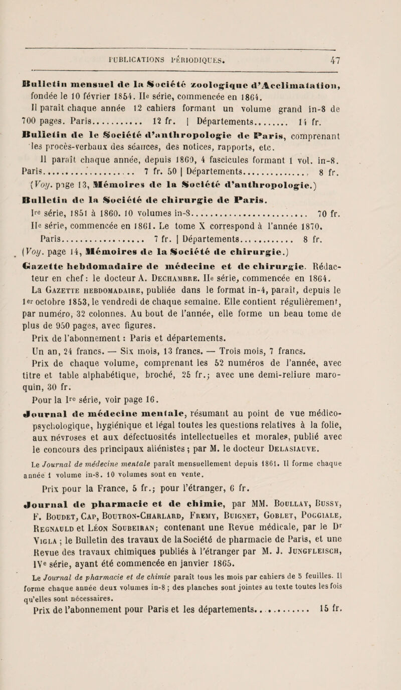 Bulletin mensuel de la Société zoologique d’Acclimaiation, fondée le 10 février 1854. Ile série, commencée en 1864. Il paraît chaque année 12 cahiers formant un volume grand in-8 de 700 pages. Paris. 12 fr. 1 Départements... 14 fr. Bulletin de le Société d’anthropologie de SParis, comprenant les procès-verbaux des séances, des notices, rapports, etc. 11 paraît chaque année, depuis 1860, 4 fascicules formant 1 vol. in-8. Paris.. 7 fr. 50 | Départements.. 8 fr. {Voy. page 13, Mémoires de la Société d'anthropologie.) Bulletin «le la Société de chirurgie de Paris. Ire série, 1851 à 1860. 10 volumes in-8. 70 fr. Ile série, commencée en 1861. Le tome X correspond à l’année 1870. Paris. 7 fr. | Départements. 8 fr. [Voy. page 14, Mémoires de la Société de chirurgie.) Gazette hebdomadaire de médecine et de chirurgie. Rédac¬ teur en chef: le docteur A. Dechambre. Ile série, commencée en 1864. La Gazette hebdomadaire, publiée dans le format in-4, paraît, depuis le 1er octobre 1853, le vendredi de chaque semaine. Elle contient régulièrement, par numéro, 32 colonnes. Au bout de l’année, elle forme un beau tome de plus de 950 pages, avec figures. Prix de l’abonnement : Paris et départements. Un an, 24 francs. — Six mois, 13 francs. — Trois mois, 7 francs. Prix de chaque volume, comprenant les 52 numéros de l’année, avec titre et table alphabétique, broché, 25 fr.; avec une demi-reliure maro¬ quin, 30 fr. Pour la lre série, voir page 16. Journal de médecine mentale, résumant au point de vue médico- psychologique, hygiénique et légal toutes les questions relatives à la folie, aux névroses et aux défectuosités intellectuelles et morales, publié avec le concours des principaux aliénistes; par M. le docteur Delasiauve. Le Journal de médecine mentale paraît mensuellement depuis 1861. Il forme chaque année 1 volume in-8. 10 volumes sont en vente. Prix pour la France, 5 fr.; pour l’étranger, 6 fr. Journal de pharmacie et de chimie, par MM. Boullay, Bussy, F. Boudet, Cap, Boutron-Charlard, Fremy, Buignet, Goblet, Poggiale, Regnauld et Léon Soubeiran; contenant une Revue médicale, par le Dr Yigla ; le Bulletin des travaux de la Société de pharmacie de Paris, et une Revue des travaux chimiques publiés à l’étranger par M. J. Jungfleisch, IVe série, ayant été commencée en janvier 1865. Le Journal de pharmacie et de chimie parait tous les mois par cahiers de 5 feuilles. Il forme chaque année deux volumes in-8 ; des planches sont jointes au texte toutes les fois qu’elles sont nécessaires. Prix de l’abonnement pour Paris et les départements.... 15 fr.
