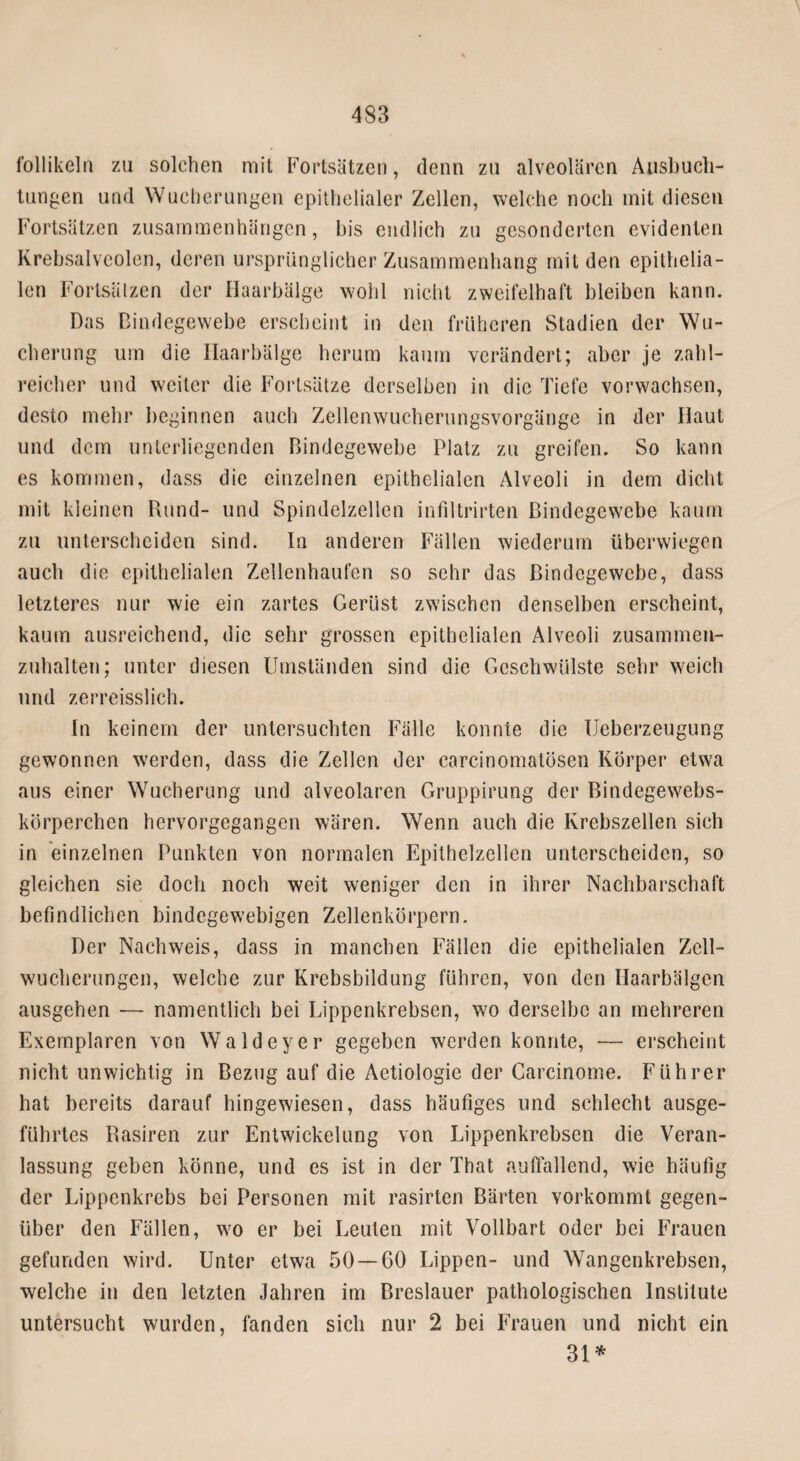 follikeln zu solchen mit Fortsätzen, denn zu alveolären Ausbuch¬ tungen und Wucherungen epithelialer Zellen, welche noch mit diesen Fortsätzen Zusammenhängen, bis endlich zu gesonderten evidenten Krebsalveolen, deren ursprünglicher Zusammenhang mit den epithelia¬ len Fortsätzen der Haarbälge wohl nicht zweifelhaft bleiben kann. Das Bindegewebe erscheint in den früheren Stadien der Wu¬ cherung um die Haarbälge herum kaum verändert; aber je zahl¬ reicher und weiter die Fortsätze derselben in die Tiefe vorwachsen, desto mehr beginnen auch Zellenwucherungsvorgänge in der Haut und dem unterliegenden Bindegewebe Platz zu greifen. So kann es kommen, dass die einzelnen epithelialen Alveoli in dem dicht mit kleinen Rund- und Spindelzellen infiltrirten Bindegewebe kaum zu unterscheiden sind. In anderen Fällen wiederum überwiegen auch die epithelialen Zellenhaufen so sehr das Bindegewebe, dass letzteres nur wie ein zartes Gerüst zwischen denselben erscheint, kaum ausreichend, die sehr grossen epithelialen Alveoli zusammen¬ zuhalten; unter diesen Umständen sind die Geschwülste sehr weich und zerreisslich. In keinem der untersuchten Fälle konnte die Ueberzeugung gewonnen werden, dass die Zellen der carcinomatösen Körper etwa aus einer Wucherung und alveolaren Gruppirung der Bindegewebs- körperchen hervorgegangen wären. Wenn auch die Krebszellen sich in einzelnen Punkten von normalen Epithelzellen unterscheiden, so gleichen sie doch noch weit weniger den in ihrer Nachbarschaft befindlichen bindegewebigen Zellenkörpern. Der Nachweis, dass in manchen Fällen die epithelialen Zell¬ wucherungen, welche zur Krebsbildung führen, von den Haarbälgen ausgehen — namentlich bei Lippenkrebsen, wo derselbe an mehreren Exemplaren von Waldeyer gegeben werden konnte, — erscheint nicht unwichtig in Bezug auf die Aetiologie der Carcinome. Führer hat bereits darauf hingewiesen, dass häufiges und schlecht ausge¬ führtes Rasiren zur Entwickelung von Lippenkrebsen die Veran¬ lassung geben könne, und es ist in der That auffallend, wie häufig der Lippenkrebs bei Personen mit rasirten Bärten vorkommt gegen¬ über den Fällen, wo er bei Leuten mit Vollbart oder bei Frauen gefunden wird. Unter etwa 50 — 60 Lippen- und Wangenkrebsen, welche in den letzten Jahren im Breslauer pathologischen Institute untersucht wurden, fanden sich nur 2 bei Frauen und nicht ein 31 *