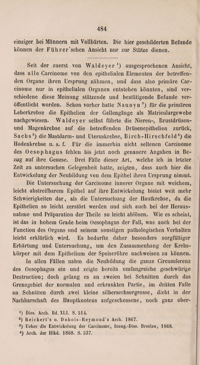 einziger bei Männern mit Vollbärten. Die hier geschilderten Befunde können der Führer’schen Ansicht nur zur Stütze dienen. Seit der zuerst von Wald eye r *) ausgesprochenen Ansicht, dass alle Garcinome von den epithelialen Elementen der betreffen¬ den Organe ihren Ursprung nähmen, und dass also primäre Car- cinome nur in epithelialen Organen entstehen könnten, sind ver¬ schiedene diese Meinung stützende und bestätigende Befunde ver¬ öffentlicht worden. Schon vorher hatte Naunvn 2) für die primären Leberkrebse die Epithelien der Gallengänge als Matriculargewebe nachgewiesen. Waldeyer selbst führte die Nieren-, Brustdrüsen- und Magenkrebse auf die betreffenden Drüsenepithelien zurück, Sachs3) die Mastdarm- und Uteruskrebse, Birch-Hirschfeld4) die Hodenkrebse u. s. f. Für die immerhin nicht seltenen Carcinome des Oesophagus fehlen bis jetzt noch genauere Angaben in Be¬ zug auf ihre Genese. Drei Fälle dieser Art, welche ich in letzter Zeit zu untersuchen Gelegenheit hatte, zeigten, dass auch hier die Entwickelung der Neubildung von dem Epithel ihren Ursprung nimmt. Die Untersuchung der Garcinome innerer Organe mit weichem, leicht abslreifbarem Epithel auf ihre Entwickelung bietet weit mehr Schwierigkeiten dar, als die Untersuchung der Hautkrebse, da die Epithelien so leicht zerstört werden und sich auch bei der Heraus¬ nahme und Präparation der Theile so leicht ablösen. Wie es scheint, ist das in hohem Grade beim Oesophagus der Fall, was auch bei der Function des Organs und seinem sonstigen pathologischen Verhalten leicht erklärlich wird. Es bedurfte daher besonders sorgfältiger Erhärtung und Untersuchung, um den Zusammenhang der Krebs¬ körper mit dem Epithelium der Speiseröhre nachweisen zu können. ln allen Fällen nahm die Neubildung die ganze Circumferenz des Oesophagus ein und zeigte bereits umfangreiche geschwürige Destruction; doch gelang es an zweien bei Schnitten durch das Grenzgebiet der normalen und erkrankten Partie, im dritten Falle an Schnitten durch zwei kleine silbersechsergrosse, dicht in der Nachbarschaft des Hauptknotens aufgeschossene, noch ganz ober- 0 Dies. Arch. Bd. XLI. S. 514. 2) Reichert’s u. Dubois-Reymond’s Arch. 1867. 3) Ueber die Entwickelung der Carcinome, Inaug.-Diss. Breslau, 1868. 4) Arch. der Hlkd. 1868. S. 537.