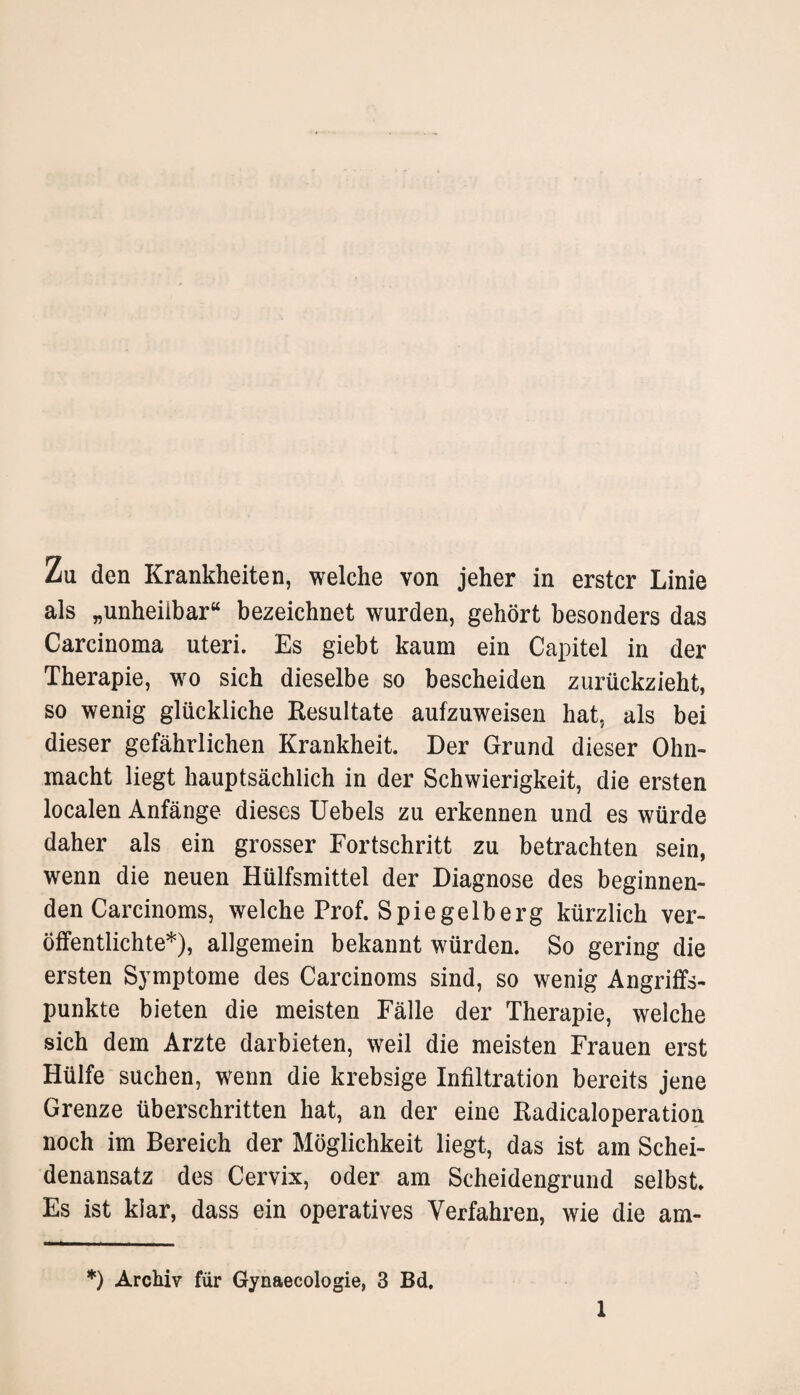 Zu den Krankheiten, welche von jeher in erster Linie als „unheilbar“ bezeichnet wurden, gehört besonders das Carcinoma uteri. Es giebt kaum ein Capitel in der Therapie, wo sich dieselbe so bescheiden zurückzieht, so wenig glückliche Resultate aufzuweisen hat, als bei dieser gefährlichen Krankheit. Der Grund dieser Ohn¬ macht liegt hauptsächlich in der Schwierigkeit, die ersten localen Anfänge dieses Uebels zu erkennen und es würde daher als ein grosser Fortschritt zu betrachten sein, wenn die neuen Hülfsmittel der Diagnose des beginnen¬ den Carcinoms, welche Prof. Spiegelberg kürzlich ver¬ öffentlichte*), allgemein bekannt würden. So gering die ersten Symptome des Carcinoms sind, so wenig Angriffs¬ punkte bieten die meisten Fälle der Therapie, welche sich dem Arzte darbieten, weil die meisten Frauen erst Hülfe suchen, wenn die krebsige Infiltration bereits jene Grenze überschritten hat, an der eine Radicaloperation noch im Bereich der Möglichkeit liegt, das ist am Schei¬ denansatz des Cervix, oder am Scheidengrund selbst. Es ist klar, dass ein operatives Verfahren, wie die am- *) Archiv für Gynaecologie, 3 Bd.