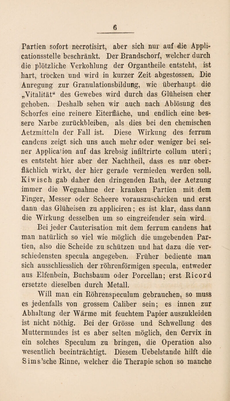 Partien sofort necrotisirt, aber sich nur auf die Appli- cationssteile beschränkt. Der Brandschorf, welcher durch die plötzliche Verkohlung der Organtheile entsteht, ist hart, trocken und wird in kurzer Zeit abgestossen. Die Anregung zur Granulationsbildung, wie überhaupt die „Vitalität“ des Gewebes wird durch das Glüheisen eher gehoben. Deshalb sehen wir auch nach Ablösung des Schorfes eine reinere Eiterfläche, und endlich eine bes¬ sere Narbe Zurückbleiben, als dies bei den chemischen Aetzmitteln der Fall ist. Diese Wirkung des ferrum candens zeigt sich uns auch mehr oder weniger bei sei¬ ner Application auf das krebsig infiltrirte collum Uteri; es entsteht hier aber der Nachtheil, dass es nur ober¬ flächlich wirkt, der hier gerade vermieden werden soll. Kiwisch gab daher den dringenden Bath, der Aetzung immer die Wegnahme der kranken Partien mit dem Finger, Messer oder Scheere vorauszuschicken und erst dann das Glüheisen zu appliciren; es ist klar, dass dann die Wirkung desselben um so eingreifender sein wird. Bei jeder Cauterisation mit dem ferrum candens hat man natürlich so viel wie möglich die umgebenden Par¬ tien, also die Scheide zu schützen und hat dazu die ver¬ schiedensten specula angegeben. Früher bediente man sich ausschliesslich der röhrenförmigen specula, entweder aus Elfenbein, Buchsbaum oder Porcellan; erst Eicord ersetzte dieselben durch Metall. Will man ein Böhrenspeculum gebrauchen, so muss es jedenfalls von grossem Caliber sein; es innen zur Abhaltung der Wärme mit feuchtem Papier auszukleiden ist nicht nöthig. Bei der Grösse und Schwellung des Muttermundes ist es aber selten möglich, den Cervix in ein solches Speculum zu bringen, die Operation also wesentlich beeinträchtigt. Diesem Uebelstande hilft die Sims’sche Binne, welcher die Therapie schon so manche