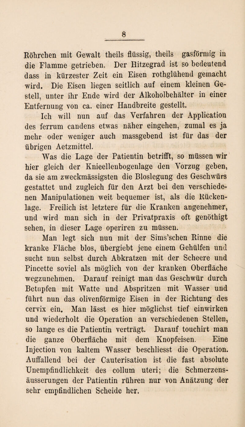 Röhrchen mit Gewalt theils flüssig, theils gasförmig in die Flamme getrieben. Der Hitzegrad ist so bedeutend dass in kürzester Zeit ein Eisen rothglühend gemacht wird. Die Eisen liegen seitlich auf einem kleinen Ge¬ stell, unter ihr Ende wird der Alkoholbehälter in einer Entfernung von ca. einer Handbreite gestellt Ich will nun auf das Verfahren der x\pplication des ferrum candens etwas näher eingehen, zumal es ja mehr oder weniger auch massgebend ist für das der übrigen Aetzmittel. Was die Lage der Patientin betrifft, so müssen wir hier gleich der Knieellenbogenlage den Vorzug geben, da sie am zweckmässigsten die Bloslegung des Geschwürs gestattet und zugleich für den Arzt bei den verschiede¬ nen Manipulationen weit bequemer ist, als die Rücken¬ lage. Freilich ist letztere für die Kranken angenehmer, und wird man sich in der Privatpraxis oft genöthigt sehen, in dieser Lage operiren zu müssen. Man legt sich nun mit der Sims’schen Rinne die kranke Fläche blos, übergiebt jene einem Gehülfen und sucht nun selbst durch Abkratzen mit der Scheere und Pincette soviel als möglich von der kranken Oberfläche wegzunehmen. Darauf reinigt man das Geschwür durch Betupfen mit Watte und Abspritzen mit Wasser und führt nun das olivenförmige Eisen in der Richtung des cervix ein. Man lässt es hier möglichst tief einwirken und wiederholt die Operation an verschiedenen Stellen, so lange es die Patientin verträgt. Darauf touchirt man die ganze Oberfläche mit dem Knopfeisen. Eine Injection von kaltem Wasser beschliesst die Operation. Auffallend bei der Cauterisation ist die fast absolute Unempfindlichkeit des collurn uteri; die Schmerzens- äusserungen der Patientin rühren nur von Anätzung der sehr empfindlichen Scheide her.