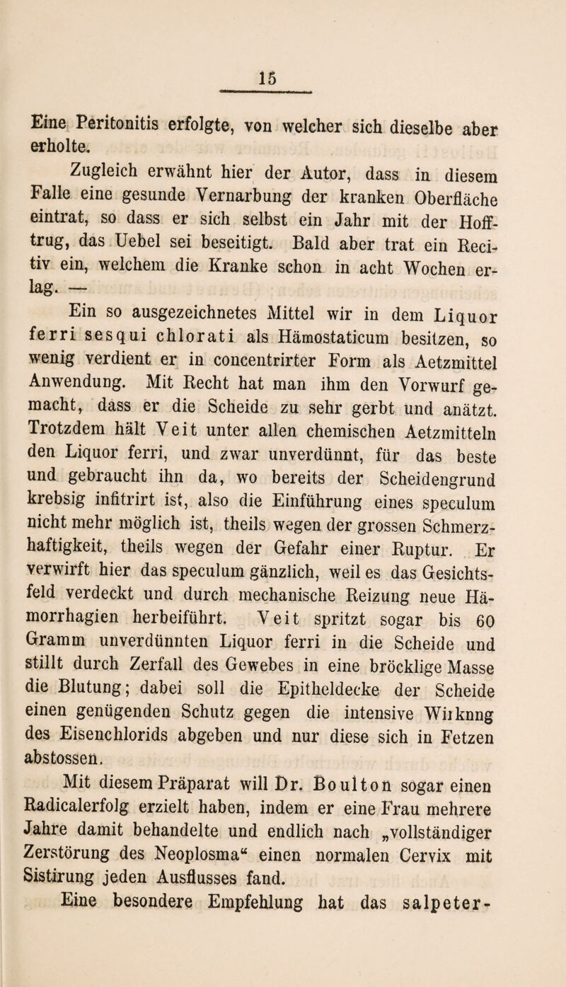 Eine Peritonitis erfolgte, von welcher sich dieselbe aber erholte. Zugleich erwähnt hier der Autor, dass in diesem Falle eine gesunde Vernarbung der kranken Oberfläche eintrat, so dass er sich selbst ein Jahr mit der Hoff- trug, das Uebel sei beseitigt. Bald aber trat ein Reci- tiv ein, welchem die Kranke schon in acht Wochen er¬ lag. — Ein so ausgezeichnetes Mittel wir in dem Liquor ferri sesqui chlorati als Hämostaticum besitzen, so wenig verdient er in concentrirter Form als Aetzmittel Anwendung. Mit Recht hat man ihm den Vorwurf ge¬ macht, dass er die Scheide zu sehr gerbt und anätzt. Trotzdem hält Veit unter allen chemischen Aetzmitteln den Liquor ferri, und zwar unverdünnt, für das beste und gebraucht ihn da, wo bereits der Scheidengrund krebsig infitrirt ist, also die Einführung eines speculum nicht mehr möglich ist, theils wegen der grossen Schmerz¬ haftigkeit, theils wegen der Gefahr einer Ruptur. Er verwirft hier das speculum gänzlich, weil es das Gesichts¬ feld verdeckt und durch mechanische Reizung neue Hä- morrhagien herbeiführt. Veit spritzt sogar bis 60 Gramm unverdünnten Liquor ferri in die Scheide und stillt durch Zerfall des Gewebes in eine bröcklige Masse die Blutung; dabei soll die Epitheldecke der Scheide einen genügenden Schutz gegen die intensive Wiiknng des Eisenchlorids abgeben und nur diese sich in Fetzen abstossen. Mit diesem Präparat will Br. Bo ul ton sogar einen Radicalerfolg erzielt haben, indem er eine Frau mehrere Jahre damit behandelte und endlich nach „vollständiger Zerstörung des Neoplosma“ einen normalen Cervix mit Sistirung jeden Ausflusses fand. Eine besondere Empfehlung hat das Salpeter-