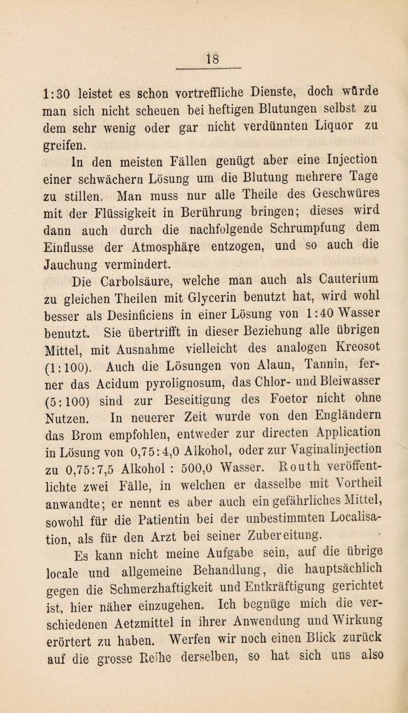 1:30 leistet es schon vortreffliche Dienste, doch würde man sich nicht scheuen bei heftigen Blutungen selbst zu dem sehr wenig oder gar nicht verdünnten Liquor zu greifen. ln den meisten Fällen genügt aber eine Injection einer schwachem Lösung um die Blutung mehrere Tage zu stillen. Man muss nur alle Theile des Geschwüres mit der Flüssigkeit in Berührung bringen; dieses wird dann auch durch die nachfolgende Schrumpfung dem Einflüsse der Atmosphäre entzogen, und so auch die Jauchung vermindert. Die Carbolsäure, welche man auch als Cauterium zu gleichen Theilen mit Glycerin benutzt hat, wird wohl besser als Desinficiens in einer Lösung von 1:40 Wasser benutzt. Sie übertrifft in dieser Beziehung alle übrigen Mittel, mit Ausnahme vielleicht des analogen Kreosot (1:100). Auch die Lösungen von Alaun, Tannin, fer¬ ner das Acidum pyrolignosum, das Chlor-und Bleiwasser (5:100) sind zur Beseitigung des Foetor nicht ohne Nutzen. In neuerer Zeit wurde von den Engländern das Brom empfohlen, entweder zur directen Application in Lösung von 0,75:4,0 Alkohol, oder zur Vaginalinjection zu 0,75:7,5 Alkohol : 500,0 Wasser. Bouth veröffent¬ lichte zwei Fälle, in welchen er dasselbe mit \ oltheil anwandte; er nennt es aber auch ein gefährliches Mittel, sowohl für die Patientin bei der unbestimmten Localisa- tion, als für den Arzt bei seiner Zubereitung. 5 Es kann nicht meine Aufgabe sein, auf die übrige locale und allgemeine Behandlung, die hauptsächlich gegen die Schmerzhaftigkeit und Entkräftigung gerichtet ist, hier näher einzugehen. Ich begnüge mich die ver¬ schiedenen Aetzmittel in ihrer Anwendung und Wirkung erörtert zu haben. Werfen wir noch einen Blick zuiück auf die grosse Beihe derselben, so hat sich uns also