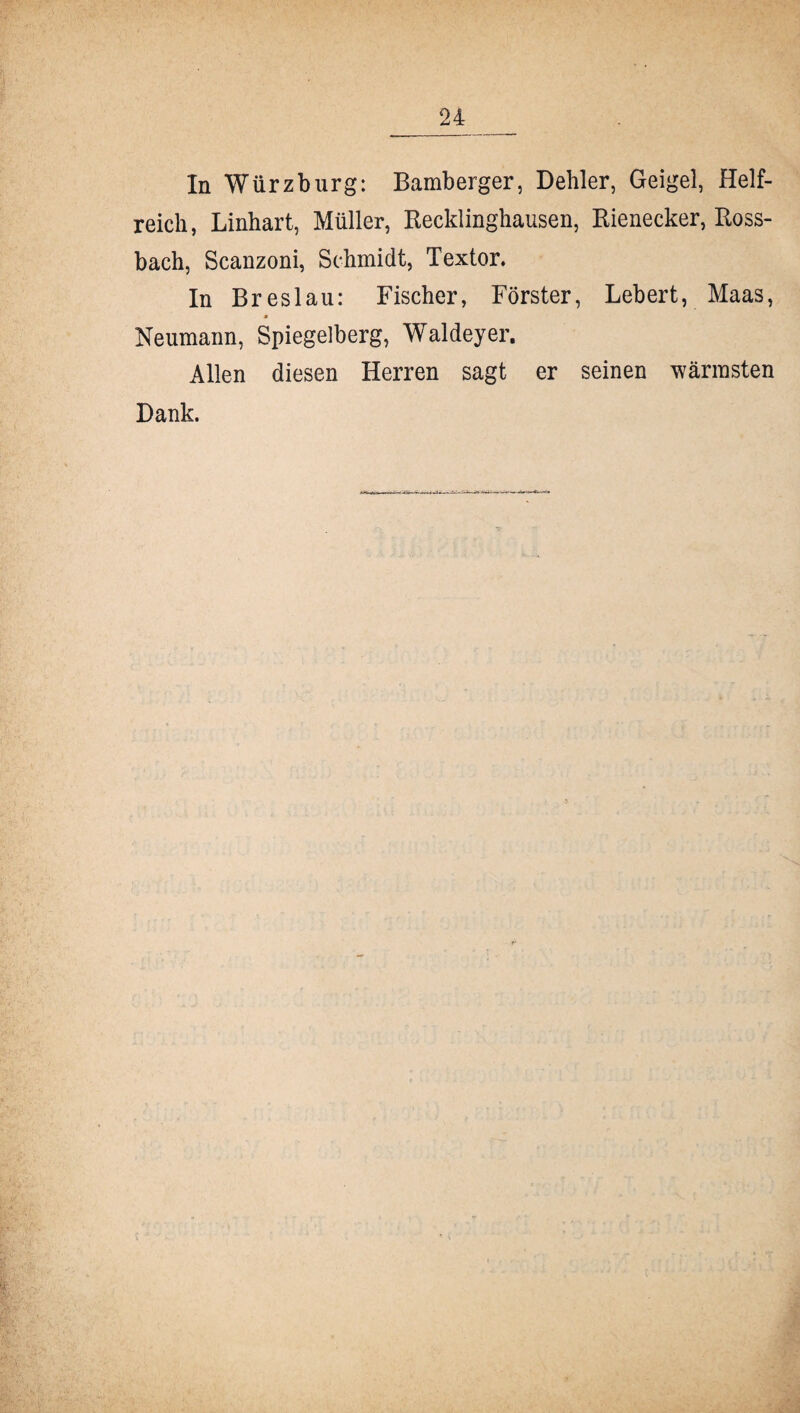 In Würz bürg: Bamberger, Dehler, Geigel, Helf¬ reich, Linhart, Müller, Recklinghausen, Rienecker, Ross¬ bach, Scanzoni, Schmidt, Textor. In Breslau: Fischer, Förster, Lebert, Maas, Neumann, Spiegelberg, Waldeyer. Allen diesen Herren sagt er seinen wärmsten Dank.