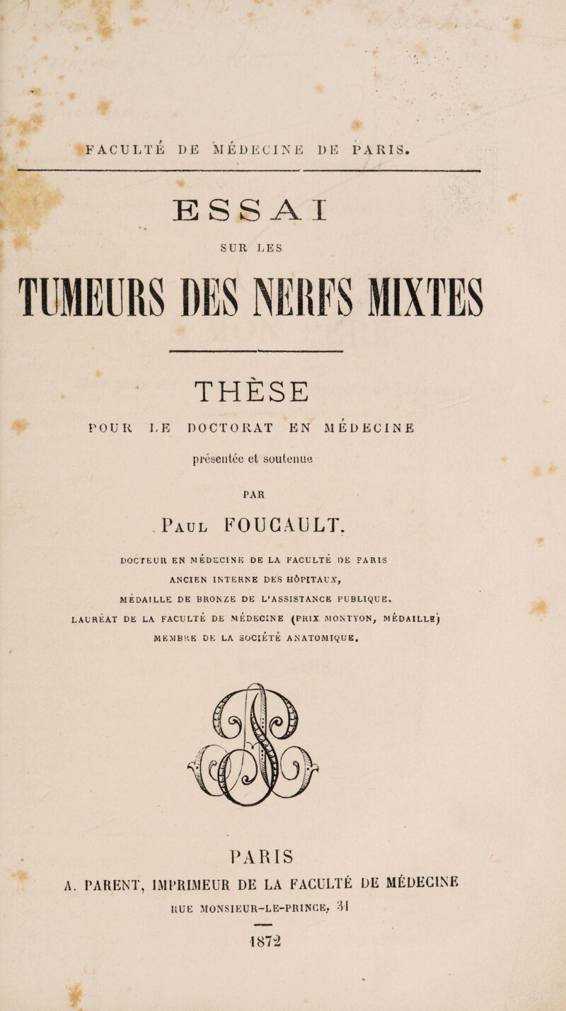 FACULTÉ DE MÉDECINE 1)E PARIS. ESSAI SUR LES THÈSE POUR LE DOCTORAT EN MEDECINE présentée et soutenue PAR Paul FOUCAULT. DOCTEUR EN MEDECINE DE LA FACULTE DE PARIS ANCIEN INTERNE DES HÔPITAUX, MÉDAILLE DE BRONZE DE L’ASSISTANCE PUBLIQUE. LAURÉAT DE LA FACULTÉ DE MEDECINE (PRIX MONTYON, MEDAILLE) MEMBRE DE LA SOCIÉTÉ ANATOMIQUE. A. PARENT, IMPRIMEUR DE LA FACULTÉ DE MÉDECINE KUi: MONSIEUR-LE-PR1NCE. 31 187-2