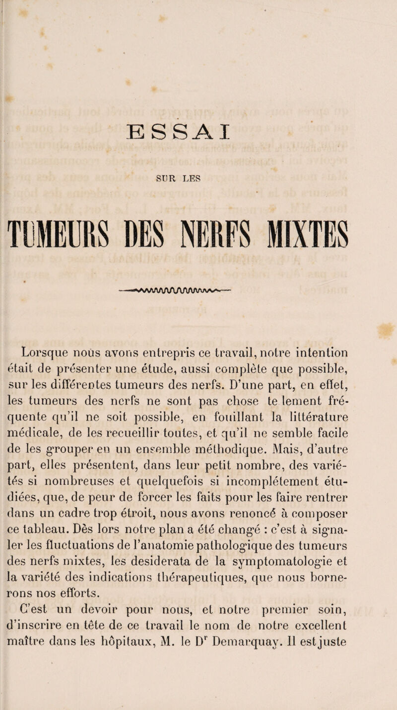 ESSAI SUR LES TUMEURS --- ■ «<>A/w\AAAA/irVA^ aa^ — Lorsque nous avons entrepris ce travail, notre intention était de présenter une étude, aussi complète que possible, sur les différentes tumeurs des nerfs. D’une part, en effet, les tumeurs des nerfs ne sont pas chose te tement fré¬ quente qu’il ne soit possible, en fouillant la littérature médicale, de les recueillir toutes, et qu’il ne semble facile de les grouper en un ensemble méthodique. Mais, d’autre part, elles présentent, dans leur petit nombre, des varié¬ tés si nombreuses et quelquefois si incomplètement étu¬ diées, que, de peur de forcer les faits pour les faire rentrer dans un cadre trop étroit, nous avons renoncé à composer ce tableau. Dès lors notre plan a été changé : c’est à signa¬ ler les fluctuations de l’anatomie pathologique des tumeurs des nerfs mixtes, les desiderata de la symptomatologie et la variété des indications thérapeutiques, que nous borne¬ rons nos efforts. C’est un devoir pour nous, et notre premier soin, d’inscrire en tête de ce travail le nom de notre excellent maître dans les hôpitaux, M. le Dr Demarquay. Il est juste