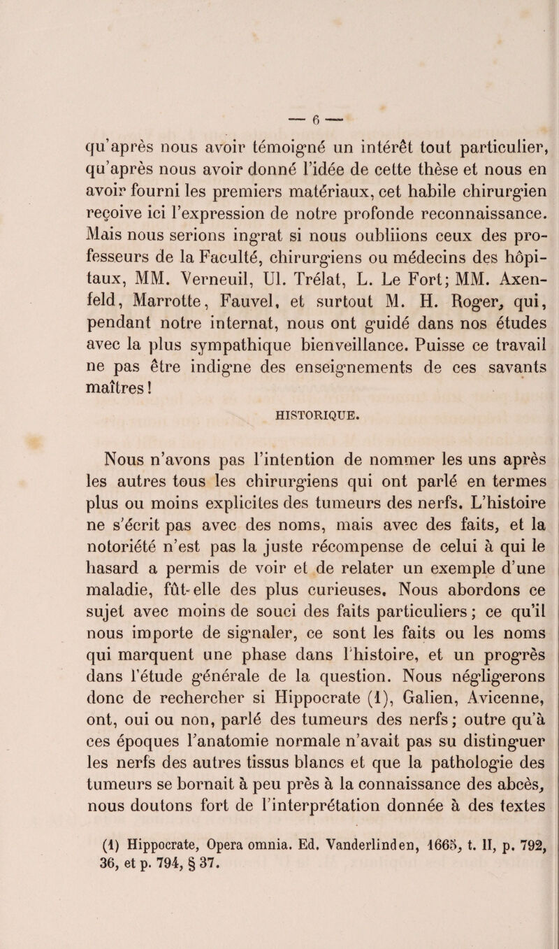 cio’après nous avoir témoigné un intérêt tout particulier, qu’après nous avoir donné l’idée de cette thèse et nous en avoir fourni les premiers matériaux, cet habile chirurgien reçoive ici l’expression de notre profonde reconnaissance. Mais nous serions ingrat si nous oubliions ceux des pro¬ fesseurs de la Faculté, chirurgiens ou médecins des hôpi¬ taux, MM. Verneuil, Ul. Trélat, L. Le Fort; MM. Axen- feld, Marrotte, Fauvel, et surtout M. H. Roger, qui, pendant notre internat, nous ont guidé dans nos études avec la plus sympathique bienveillance. Puisse ce travail ne pas être indigne des enseignements de ces savants maîtres ! HISTORIQUE. Nous n’avons pas l’intention de nommer les uns après les autres tous les chirurgiens qui ont parlé en termes plus ou moins explicites des tumeurs des nerfs. L’histoire ne s’écrit pas avec des noms, mais avec des faits, et la notoriété n’est pas la juste récompense de celui à qui le hasard a permis de voir et de relater un exemple d’une maladie, fût» elle des plus curieuses. Nous abordons ce sujet avec moins de souci des faits particuliers ; ce qu’il nous importe de signaler, ce sont les faits ou les noms qui marquent une phase dans l histoire, et un progrès dans l’étude générale de la question. Nous négligerons donc de rechercher si Hippocrate (t), Galien, Avicenne, ont, oui ou non, parlé des tumeurs des nerfs; outre qu’à ces époques l’anatomie normale n’avait pas su distinguer les nerfs des autres tissus blancs et que la pathologie des tumeurs se bornait à peu près à la connaissance des abcès, nous doutons fort de l’interprétation donnée à des textes (1) Hippocrate, Opéra omnia. Ed. Vanderlinden, 1665, t. II, p. 792, 36, et p. 794, §37.
