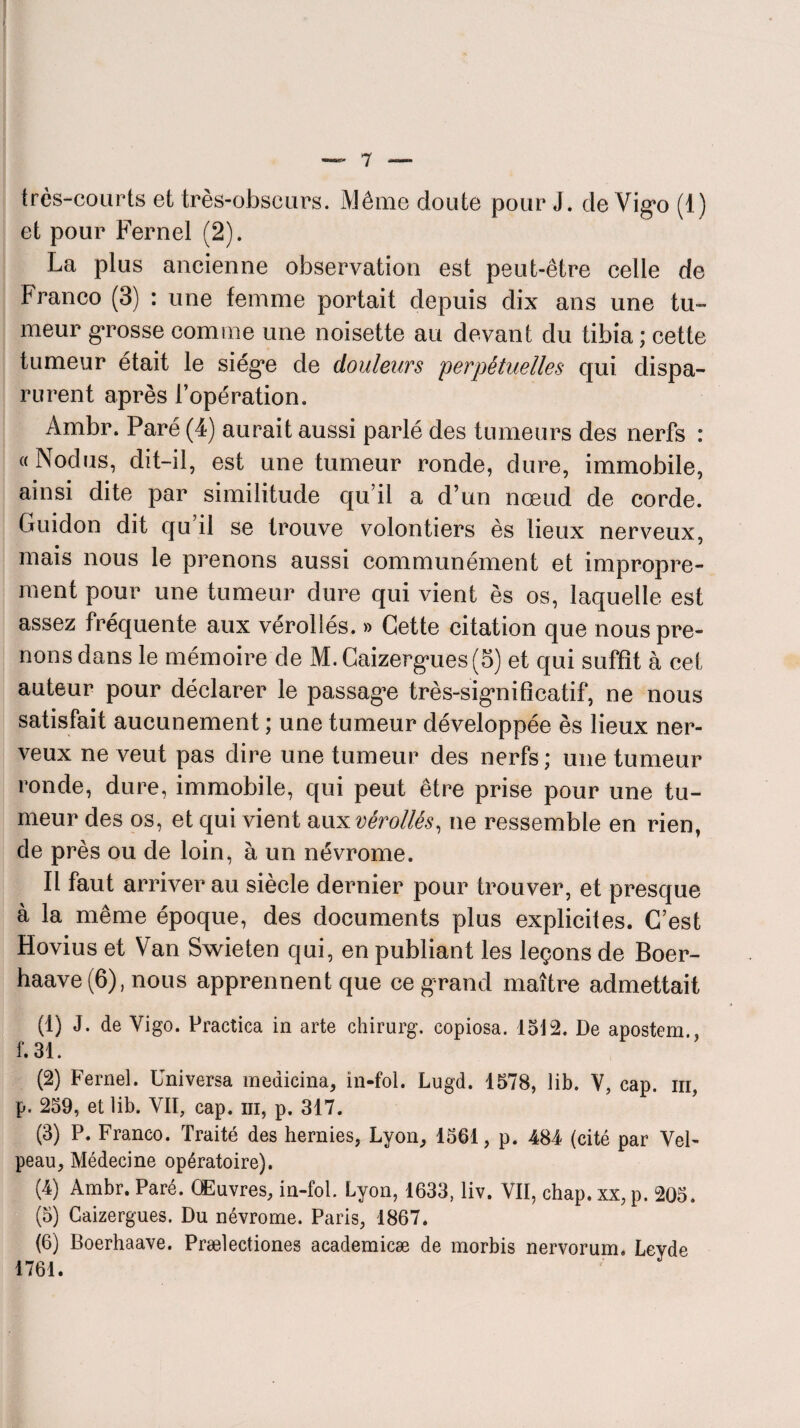 très-courts et très-obscurs. Même doute pour J. de Vigo (1) et pour Fernel (2). La plus ancienne observation est peut-être celle de Franco (3) : une femme portait depuis dix ans une tu¬ meur grosse comme une noisette au devant du tibia; cette tumeur était le siège de douleurs perpétuelles qui dispa¬ rurent après l’opération. Ambr. Paré (4) aurait aussi parlé des tumeurs des nerfs : «Nodus, dit-il, est une tumeur ronde, dure, immobile, ainsi dite par similitude qu’il a d’un nœud de corde. Guidon dit qu’il se trouve volontiers ès lieux nerveux, mais nous le prenons aussi communément et impropre¬ ment pour une tumeur dure qui vient ès os, laquelle est assez fréquente aux vérollés. » Cette citation que nous pre¬ nons dans le mémoire de M. Caizergues (5) et qui suffît à cet auteur pour déclarer le passagœ très-significatif, ne nous satisfait aucunement ; une tumeur développée ès lieux ner¬ veux ne veut pas dire une tumeur des nerfs; une tumeur ronde, dure, immobile, qui peut être prise pour une tu¬ meur des os, et qui vient aux vérollés, ne ressemble en rien, de près ou de loin, à un névrome. Il faut arriver au siècle dernier pour trouver, et presque à la même époque, des documents plus explicites. C’est Hovius et Van Swieten qui, en publiant les leçons de Boer- haave(6), nous apprennent que ce grand maître admettait (1) J. de Yigo. Practica in arte chirurg. copiosa. lot2. De apostem.. f. 31. (2) Fernel. Universa medicina, in-fol. Lugd. 1578, lib. V, cap. iii, p. 259, et lib. VII, cap. m, p. 317. (3) P. Franco. Traité des hernies, Lyon, 1561, p. 484 (cité par Vel¬ peau, Médecine opératoire). (4) Ambr. Paré. Œuvres, in-fol. Lyon, 1633, liv. VIÏ, chap. xx, p. 205. (5) Caizergues. Du névrome. Paris, 1867. (6) Boerhaave. Prælectiones academicæ de morbis nervorum. Leyde