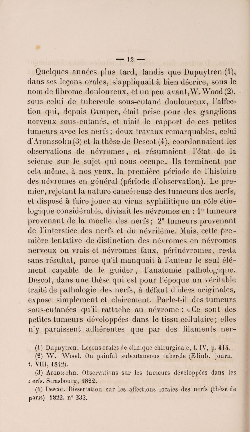 Quelques années plus tard, tandis que Dupuytren (1), dans ses leçons orales, s’appliquait à bien décrire, sous le nom de fibrome douloureux, et un peu avant,AV. Wood (2), sous celui de tubercule sous-cutané douloureux, l’affec¬ tion qui, depuis Camper, était prise pour des ganglions nerveux sous-cutanés, et niait le rapport de ces petites tumeurs avec les nerfs; deux travaux remarquables, celui d’Aronssobn(3) et la thèse de Descot (4), coordonnaient les observations de névromes, et résumaient l’état de la science sur le sujet qui nous occupe. Ils terminent par cela même, à nos yeux, la première période de l’histoire des névromes en général (période d’observation). Le pre¬ mier, rejetant la nature cancéreuse des tumeurs des nerfs, et disposé à faire jouer au virus syphilitique un rôle étio¬ logique considérable, divisait les névromes en : 1° tumeurs provenant de la moelle des nerfs; 2° tumeurs provenant de l’interstice des nerfs et du névrilème. Mais, cette pre¬ mière tentative de distinction des névromes en névromes nerveux ou vrais et névromes faux, périnévromes, resta sans résultat, parce qu’il manquait à l’auteur le seul élé¬ ment capable de le guider, l’anatomie pathologique. Descot, dans une thèse qui est pour l’époque un véritable traité de pathologie des nerfs, à défaut d idées originales, expose simplement et clairement. Parle-t-il des tumeurs sous-cutanées qu’il rattache au névrome : «Ce sont des petites tumeurs développées dans le tissu cellulaire; elles n’y paraissent adhérentes que par des filaments ner- (1) Dupuytren. Leçons orales de clinique chirurgicale, t. IV, p. 414. (2) W. Wood. On painful subcutaneous tubercle (Edinb. journ. t. VIII, 1812). (3) AroDSfohn. Observations sur les tumeurs développées dans les rerfs. Strasbourg, 1822. (4) Descot. Dissertation sur les affections locales des nerfs (thèse de paris) 1822. n° 233.