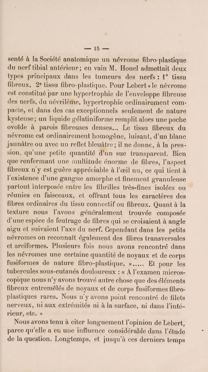 sente à la Société anatomique un névrome fibroplastique du nerf tibial antérieur; en vain M. Houel admettait deux types principaux dans les tumeurs des nerfs : 1° tissu fibreux, 2° tissu fibro-plastique. Pour LeberUle névrome est constitué par une hypertrophie de l’enveloppe fibreuse des nerfs, du névrilème, hypertrophie ordinairement corn- pacte, et dans des cas exceptionnels seulement de nature kysteuse; un liquide gœlatiniforme remplit alors une poche ovoïde à parois fibreuses denses... Le tissu fibreux du névrome est ordinairement homogène, luisant, d’un blanc jaunâtre ou avec un reflet bleuâtre; il ne donne, â la pres¬ sion, qu’une petite quantité d’un suc transparent. Bien que renfermant une multitude énorme de fibres, l’aspect fibreux n’y est guère appréciable à l’œil nu, ce qui tient à l’existence d’une gangue amorphe et finement granuleuse partout interposée entre les fibrilles très-fines isolées ou réunies en faisceaux, et offrant tous les caractères des fibres ordinaires du tissu connectif ou fibreux. Quant à la texture nous l’avons généralement trouvée composée d’une espèce de feutrage de fibres qui se croisaient à angle aigu et suivaient l’axe du nerf. Cependant dans les petits névromes on reconnaît également des fibres transversales et arciformes. Plusieurs fois nous avons rencontré dans les névromes une certaine quantité de noyaux et de corps fusiformes de nature fibro-plastique. ...... Et pour les tubercules sous-cutanés douloureux : a A l’examen micros¬ copique nous n’y avons trouvé autre chose que des éléments fibreux entremêlés de noyaux et de corps fusiformes fîbro- plastiques rares. Nous n’y avons point rencontré de filets nerveux, ni aux extrémités ni à la surface, ni dans l’inté¬ rieur, etc. » Nous avons tenu à citer longuement l’opinion de Lebert, parce qu’elle a eu une influence considérable dans l’étude de la question. Longtemps, et jusqu’à ces derniers temps