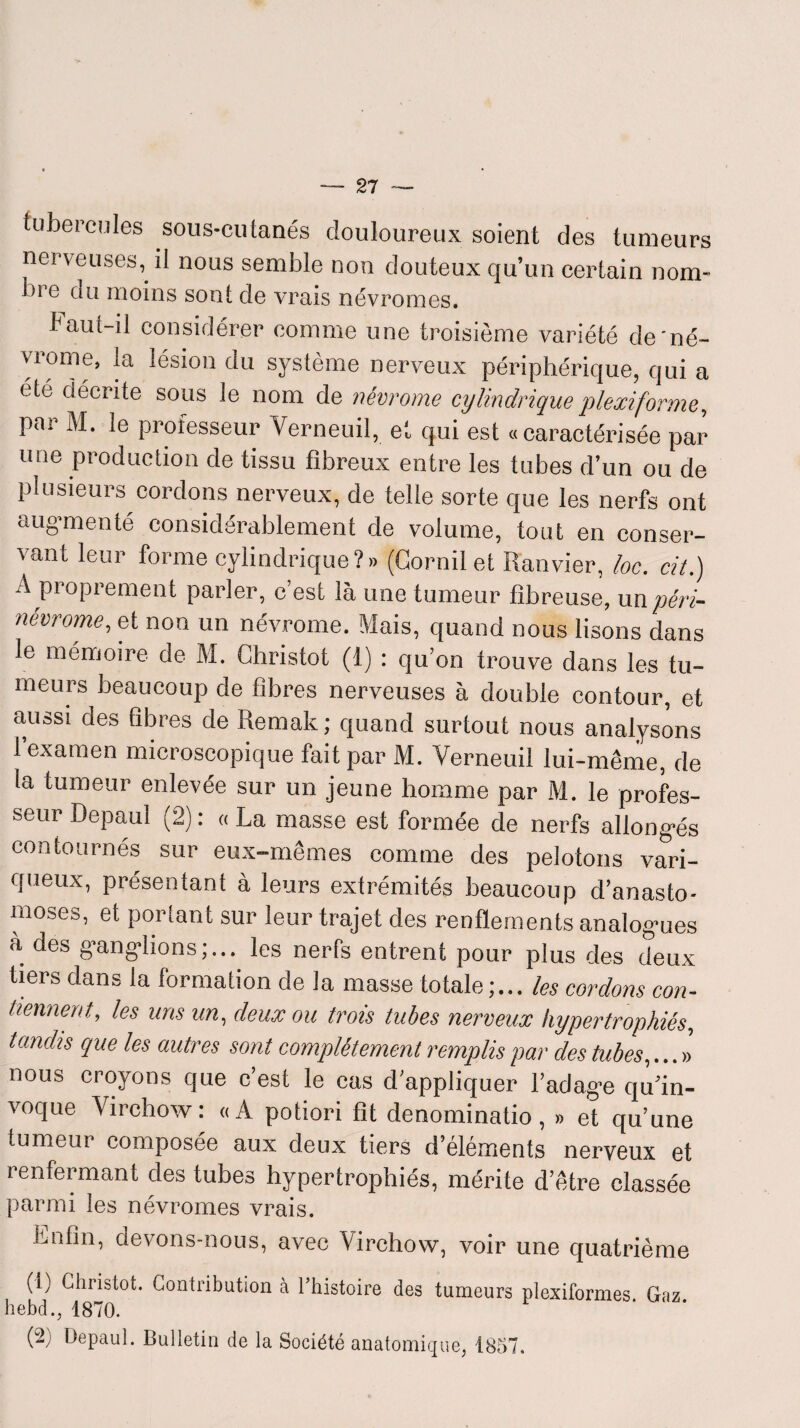 tubercules sous-cutanés douloureux soient des tumeurs nerveuses, il nous semble non douteux qu’un certain nom- bi e du moins sont de vrais névromes. Faut-il considérer comme une troisième variété de'né- viome, la lésion du système nerveux périphérique, qui a été décrite sous le nom de névrome cylindrique plexiforme, par M. le professeur Verneuil, et qui est «caractérisée par une production de tissu fibreux entre les tubes d’un ou de plusieurs cordons nerveux, de telle sorte que les nerfs ont augmenté considérablement de volume, tout en conser¬ vant leur forme cylindrique ? » (Corail et Ranvier, loc. cité) A proprement parler, c’est là une tumeur fibreuse, un péri- névrome, et non un névrome. Mais, quand nous lisons dans le mémoire de M. Ghristot (1) : qu’on trouve dans les tu¬ meurs beaucoup de fibres nerveuses à double contour, et aussi des fibres de Remak; quand surtout nous analysons 1 examen microscopique fait par M. Verneuil lui-même, de la tumeur enlevée sur un jeune homme par M. le profes¬ seur Depaui (2) : « La masse est formée de nerfs allongés contournés sur eux-mêmes comme des pelotons vari¬ queux, présentant à leurs extrémités beaucoup d’anasto¬ moses, et portant sur leur trajet des renflements analogues à des ganglions;... les nerfs entrent pour plus des deux tiers dans la formation de la masse totale ;... les cordons con¬ tiennent, les uns un, deux ou trois tubes nerveux hypertrophiés, tandis que les autres sont complètement remplis par des tubes,...» nous croyons que c’est le cas d’appliquer l’adage qu’in¬ voque Virchow: «A potiori fit denominatio, » et qu’une tumeur composée aux deux tiers d’éléments nerveux et renfermant des tubes hypertrophiés, mérite d’être classée parmi les névromes vrais. Lnfin, devons-nous, avec Virchow, voir une quatrième (i) Ghristot. Contribution à l’histoire des tumeurs plexiformes Gaz hebd., 1870. (2; Depaui. Bulletin de la Société anatomique, 1857.