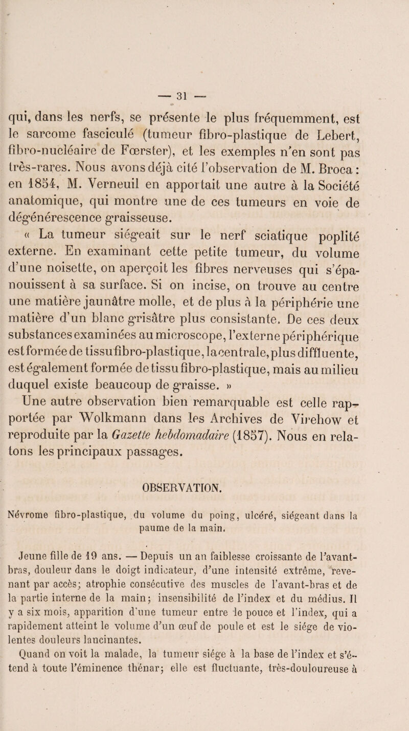 qui* dans les nerfs, se présente le pins fréquemment, est le sarcome fasciculé (tumeur fibro-plastique de Lebert, fibro-nucléaire de Fœrster), et les exemples n'en sont pas très-rares. Nous avons déjà cité Inobservation de M. Broca : en 1854, M. Verneuil en apportait une autre à la Société anatomique, qui montre une de ces tumeurs en voie de dégénérescence graisseuse. a La tumeur siégeait sur le nerf sciatique poplité externe. En examinant cette petite tumeur, du volume d’une noisette, on aperçoit les fibres nerveuses qui s’épa¬ nouissent à sa surface. Si on incise, on trouve au centre une matière jaunâtre molle, et de plus à la périphérie une matière d’un blanc grisâtre plus consistante. De ces deux substances examinées au microscope, l’externe périphérique est formée de tissufibro-plastique,lacentrale,plusdiffIuente, est également formée de tissu fibro-plastique, mais au milieu duquel existe beaucoup de graisse. » Une autre observation bien remarquable est celle rap¬ portée par Wolkmann dans les Archives de Virehow et reproduite par la Gazette hebdomadaire (1857). Nous en rela¬ tons les principaux passages. OBSERVATION. Névrome fibro-plastique, du volume du poing, ulcéré, siégeant dans la paume de la main» Jeune fille de 19 ans. — Depuis un an faiblesse croissante de l'avant- bras, douleur dans le doigt indicateur, d'une intensité extrême, reve¬ nant par accès; atrophie consécutive des muscles de l’avant-bras et de¬ là partie interne de la main; insensibilité de l'index et du médius. Il y a six mois, apparition d’une tumeur entre le pouce et l’index, qui a rapidement atteint le volume d'un œuf de poule et est le siège de vio¬ lentes douleurs lancinantes. Quand on voit la malade, la tumeur siège à la base de l'index et s’é¬ tend à toute l'éminence thénar; elle est fluctuante, très-douloureuse à