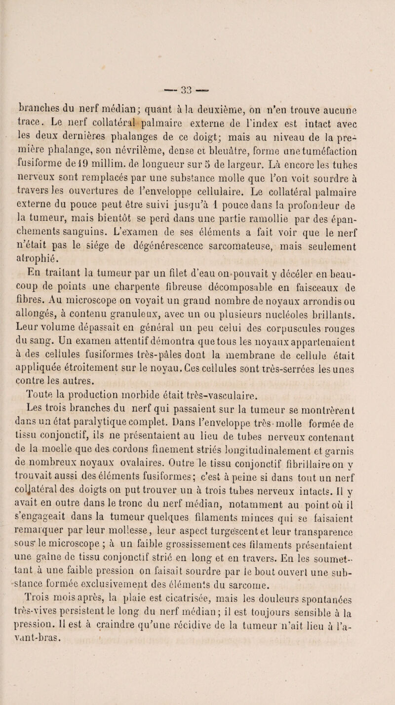 branches du nerf médian; quant à la deuxième, on n’en trouve aucune trace. Le nerf collatéral palmaire externe de l’index est intact avec les deux dernières phalanges de ce doigt; mais au niveau de la pre¬ mière phalange, son névrilème, dense ex bleuâtre, forme une tuméfaction fusiforme de 19 millim. de longueur sur 5 de largeur. Là encore les tubes nerveux sont remplacés par une substance molle que l’on voit sourdre à travers les ouvertures de l’enveloppe cellulaire. Le collatéral palmaire externe du pouce peut être suivi jusqu’à 1 pouce dans la profondeur de la tumeur, mais bientôt se perd dans une partie ramollie par des épan¬ chements sanguins. L’examen de ses éléments a fait voir que le nerf n’était pas le siège de dégénérescence sarcomateuse, mais seulement atrophié. En traitant la tumeur par un filet d’eau on pouvait y déeéler en beau¬ coup de points une charpente fibreuse décomposable en faisceaux de fibres. Au microscope on voyait un grand nombre de noyaux arrondis ou allongés, à contenu granuleux, avec un ou plusieurs nucléoles brillants. Leur volume dépassait en général un peu celui des corpuscules rouges du sang. Un examen attentif démontra que tous les noyaux appartenaient à des cellules fusiformes très-pâles dont la membrane de cellule était appliquée étroitement sur le noyau. Ces cellules sont très-serrées les unes contre les autres. Toute la production morbide était très-vasculaire. Les trois branches du nerf qui passaient sur la tumeur se montrèrent dans un état paralytique complet. Dans l’enveloppe très-molle formée de tissu conjonctif, ils ne présentaient au lieu de tubes nerveux contenant de la moeLe que des cordons finement striés longitudinalement et garnis de nombreux noyaux ovalaires. Outre le tissu conjonctif fibrillaire on y trouvait aussi des éléments fusiformes; c’est à peine si dans tout un nerf coljatéral des doigts on put trouver un à trois tubes nerveux intacts. Il y avait en outre dans le tronc du nerf médian, notamment au point où il s engageait dans la tumeur quelques filaments minces qui se faisaient remarquer par leur mollesse, leur aspect turgescent et leur transparence sous* le microscope ; à un faible grossissement ces filaments présentaient une gaine de tissu conjonctif strié en long et en travers. En les soumet¬ tant à une faible pression on faisait sourdre par le bout ouvert une sub¬ stance formée exclusivement des éléments du sarcome. Trois mois après, la plaie est cicatrisée, mais les douleurs spontanées très-vives persistent le long du nerf médian; il est toujours sensible à la pression. 11 est à craindre qu’une récidive de la tumeur n’ait, lieu à l’a¬ vant-bras.