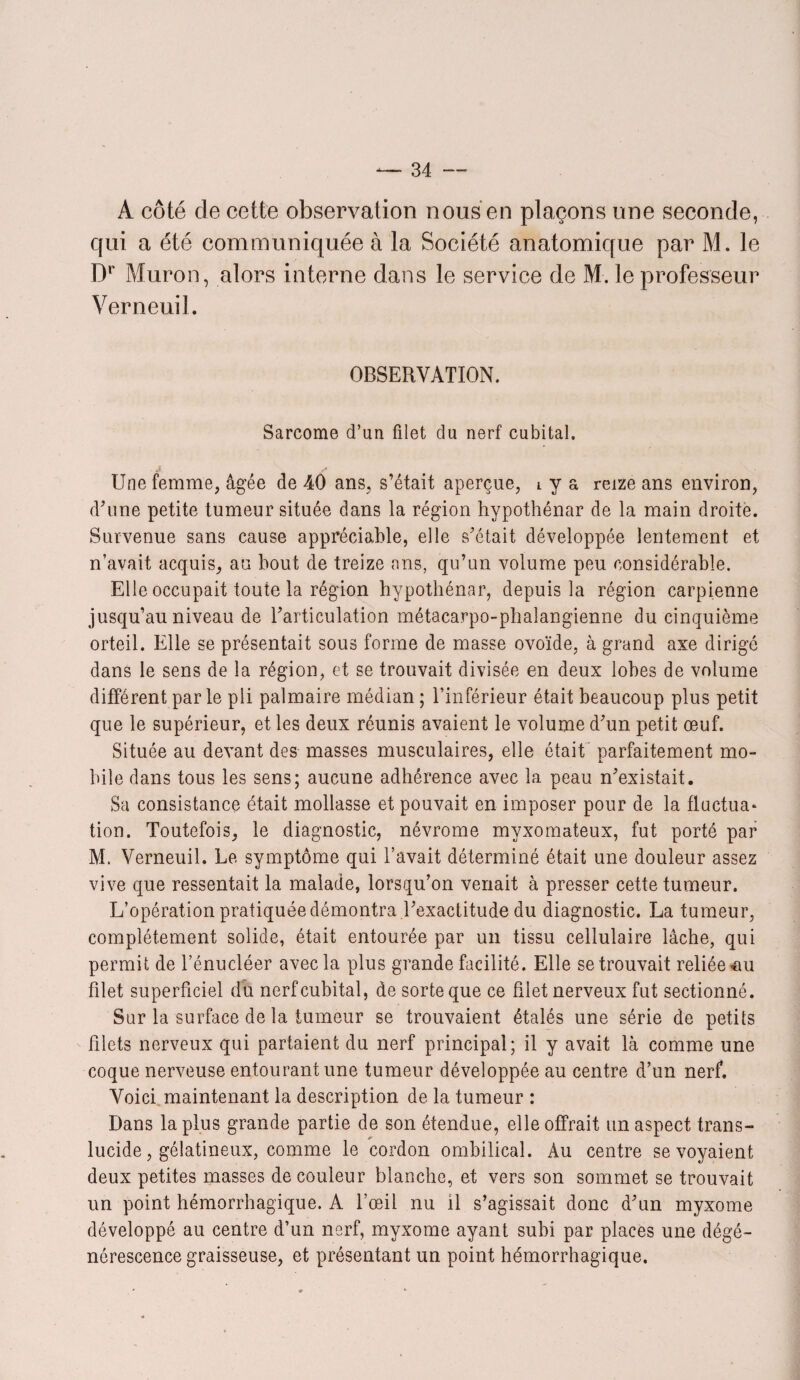 A côté de cette observation nous en plaçons une seconde, qui a été communiquée à la Société anatomique par M. le Dr Muron, alors interne dans le service de M. le professeur Verneuil. OBSERVATION. Sarcome d’un filet du nerf cubital. Une femme, âgée de 40 ans, s’était aperçue, l y a reize ans environ, d’une petite tumeur située dans la région hypothénar de la main droite. Survenue sans cause appréciable, elle s’était développée lentement et n’avait acquis, au bout de treize ans, qu’un volume peu considérable. Elle occupait toute la région hypothénar, depuis la région carpienne jusqu’au niveau de l’articulation métacarpo-phalangienne du cinquième orteil. Elle se présentait sous forme de masse ovoïde, à grand axe dirigé dans le sens de la région, et se trouvait divisée en deux lobes de volume différent parle pli palmaire médian ; l’inférieur était beaucoup plus petit que le supérieur, et les deux réunis avaient le volume d’un petit œuf. Située au devant des masses musculaires, elle était parfaitement mo¬ bile dans tous les sens; aucune adhérence avec la peau n’existait. Sa consistance était mollasse et pouvait en imposer pour de la fluctua* tion. Toutefois, le diagnostic, névrome myxomateux, fut porté par M. Verneuil. Le symptôme qui l’avait déterminé était une douleur assez vive que ressentait la malade, lorsqu’on venait à presser cette tumeur. L’opération pratiquée démontra l’exactitude du diagnostic. La tumeur, complètement solide, était entourée par un tissu cellulaire lâche, qui permit de l’énucléer avec la plus grande facilité. Elle se trouvait reliée ^u filet superficiel du nerf cubital, de sorte que ce filet nerveux fut sectionné. Sur la surface de la tumeur se trouvaient étalés une série de petits filets nerveux qui partaient du nerf principal; il y avait là comme une coque nerveuse entourant une tumeur développée au centre d’un nerf. Voici maintenant la description de la tumeur : Dans la plus grande partie de son étendue, elle offrait un aspect trans¬ lucide, gélatineux, comme le cordon ombilical. Au centre se voyaient deux petites masses de couleur blanche, et vers son sommet se trouvait un point hémorrhagique. A l’œil nu il s’agissait donc d’un myxome développé au centre d’un nerf, myxome ayant subi par places une dégé¬ nérescence graisseuse, et présentant un point hémorrhagique.