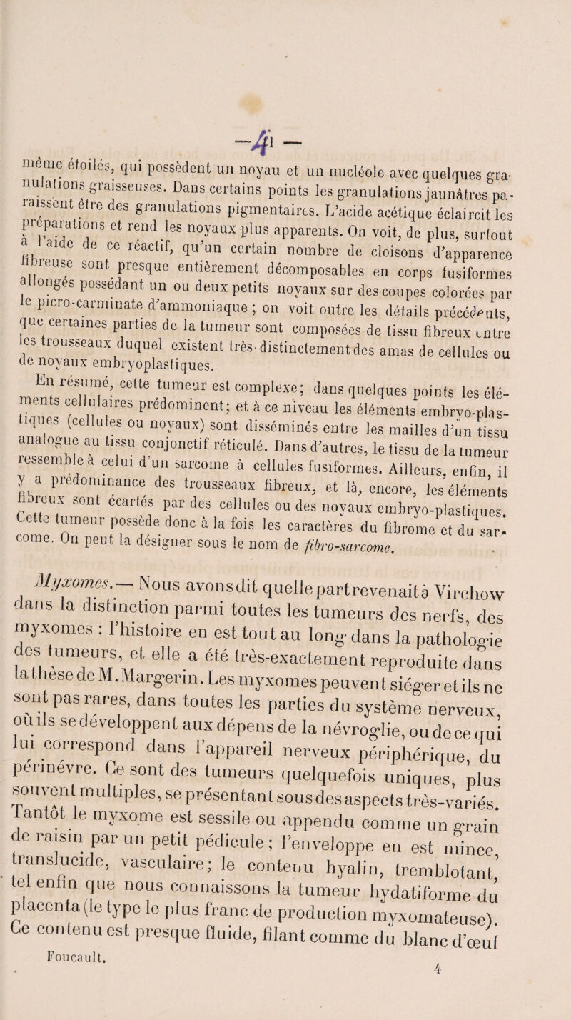 . .. -4- meme étoiles, qui possèdent un noyau et un nucléole avec quelques gra- a,10n“ graisseuses. Dans certains points les granulations jaunâtres pa- ■dissent elre des granulations pigmentaires. L’acide acétique éclaircit les pieparatmns et rend les noyaux plus apparents. On voit, de plus, surtout «, 31 6 e cc r^ac^> qu un certain nombre de cloisons d'apparence libreuse sont presque entièrement décomposables en corps fusiformes Longes possédant un ou deux petits noyaux sur des coupes colorées par le picro-carmmate d’ammoniaque ; on voit outre les détails précédents que certaines parties de la tumeur sont composées de tissu fibreux miré les trousseaux duquel existent très distinctement des amas de cellules ou de noyaux embryoplastiques. En résumé, cette tumeur est complexe; dans quelques points les élé¬ ments cellulaires prédominent; et à ce niveau les éléments embrvo-plas- iques (cellules ou noyaux) sont disséminés entre les mailles d’un tissu ress mhleT ‘T'' rJ°nCtif rétiCUié’ DanS d’autrcs’le tissu rumeur lessemblea celui d un sarcome à cellules fusiformes. Ailleurs, enfin il fibre,r!0'ranC,e d6S trj°USSeaux flbreux> et encore, leséléme’nts . eux sont écartés par des cellules ou des noyaux embryo-plastiques corne O?11 n ?Sade d0C à f°iS 'eS oaractères du fibrome et du sar- corne, On peut la designer sous le nom de fibrosarcome. Myxomes.— Nous avonsdit quelle partrevenaità Virchow dans la distinction parmi toutes les tumeurs des nerfs des myxomes : l’histoire en est tout au long- dans la pathologie des tumeurs et elle a été très-exactement reproduite dans la these de M. Marg-erm. Les myxomes peuven t siég-er et ils ne sont pas rares, dans toutes les parties du système nerveux omis se développent aux dépens de la névrog-lie,oudecemii lui correspond dans l’appareil nerveux périphérique, du permevre. Ce sont des tumeurs quelquefois uniques, plus souvent multiples, se présentant sousdesaspects très-variés. antot le myxome est sessile ou appendu comme un g-rain de raisin par un petit pédicule ; l’enveloppe en est mince translucide, vasculaire; le contenu hyalin, tremblofant’ tel enfin que nous connaissons la tumeur hydatiforme du placenta (le type le plus franc de production myxomateuse). Ce contenu est presque fluide, filant comme du blanc d’œuf Foucault.