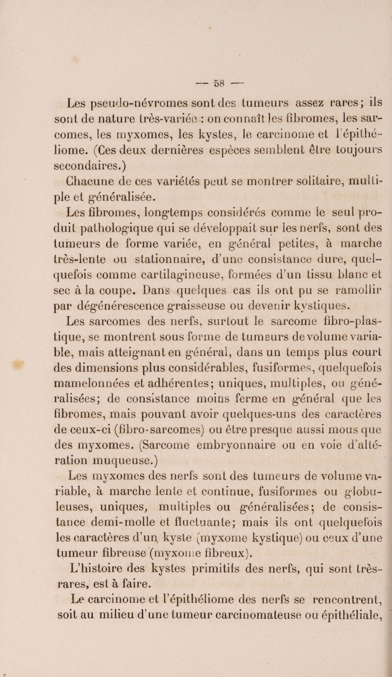 Les pseudo-névromes sont des tumeurs assez rares; ils sont de nature très-variée : on connaît les fibromes, les sar¬ comes, les myxomes, les kystes, le carcinome et l’épithé- liome. (Ces deux dernières espèces semblent être toujours secondaires,) Chacune de ees variétés peut se montrer solitaire, multi¬ ple et généralisée. Les fibromes, longtemps considérés comme le seul pro¬ duit pathologique qui se développait sur les nerfs, sont des tumeurs de forme variée, en général petites, à marche très-lente ou stationnaire, d’une consistance dure, quel¬ quefois comme cartilagineuse, formées d’un tissu blanc et sec à la coupe. Dans quelques cas ils ont pu se ramollir par dégénérescence graisseuse ou devenir kystiques. Les sarcomes des nerfs, surtout le sarcome fibro-plas- tique, se montrent sous forme de tumeurs de volume varia¬ ble, mais atteignant en général, dans un temps plus court des dimensions plus considérables, fusiformes, quelquefois mamelonnées et adhérentes; uniques, multiples, ou géné¬ ralisées; de consistance moins ferme en général que les fibromes, mais pouvant avoir quelques-uns des caractères de ceux-ci (fîbro-sarcomes) ou être presque aussi mous que des myxomes. (Sarcome embryonnaire ou en voie d’alté¬ ration muqueuse.) Les myxomes des nerfs sont des tumeurs de volume va¬ riable, à marche lente et continue, fusiformes ou globu¬ leuses, uniques, multiples ou généralisées; de consis¬ tance demi-molle et fluctuante; mais ils ont quelquefois les caractères d’un kyste (myxome kystique) ou ceux d’une tumeur fibreuse (myxome fibreux). L’histoire des kystes primitifs des nerfs, qui sont très- rares, est à faire. Le carcinome et l’épithéliome des nerfs se rencontrent, soit au milieu d’une tumeur carcinomateuse ou épithéliale,