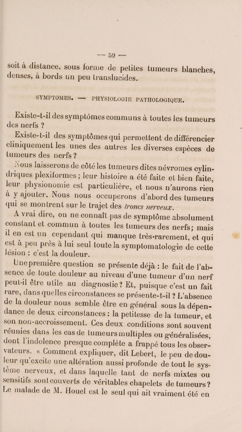 soit à distance, sous forme de petites tumeurs blanches, denses, à bords un peu translucides. SYMPTOMES. — PHYSIOLOGIE PATHOLOGIQUE. Lxiste-t-il des symptômes communs à toutes les tumeurs des nerfs ? Existe-t-il des symptômes qui permettent de différencier cliniquement les unes des autres les diverses espèces de tumeurs des nerfs ? ,\ous laisserons de côté les tumeurs dites névromes cylin¬ driques plexiformes; leur histoire a été faite et bien faite, leur physionomie est particulière, et nous n’aurons rien à y ajouter. Nous nous occuperons d’abord des tumeurs cjin se montrent sur le trajet des tvoncs newcux. A viai dire, on ne connaît pas de symptôme absolument constant et commun à toutes les tumeurs des nerfs; mais il en est un cependant qui manque très-rarement, et qui est a peu près à lui seul toute la symptomatologie de cette lésion : c’est la douleur. U ne première question se présente déjà : le fait de l’ab¬ sence de toute douleur au niveau d’une tumeur d’un nerf peut-il être utile au diagnostic? Et, puisque c’est un fait rare, dans quelles circonstances se présente-t-il ? L’absence de la douleur nous semble être en général sous la dépen¬ dance de deux circonstances : la petitesse de la tumeur, et son non-accroissement. Ces deux conditions sont souvent remues dans les cas de tumeurs multiples ou généralisées, dont l'indolence presque complète a frappé tous les obser¬ vateurs. « Comment expliquer, ditLebert, le peu dedou- icur cju excite une altération aussi profonde de tout le sys¬ tème nerveux, et dans laquelle tant de nerfs mixtes ou sensitifs sontcouverts de véritables chapelets de tumeurs? Le malade de M. Houel est le seul qui ait vraiment été en