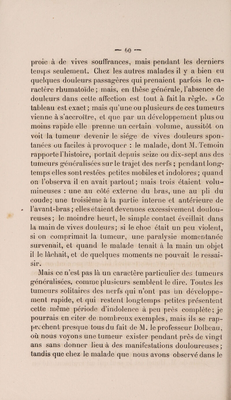 proie à de vives souffrances, mais pendant les derniers temps seulement. Chez les autres malades il y a bien eu quelques douleurs passagères qui prenaient parfois le ca¬ ractère rhumatoïde ; mais, en thèse générale, l’absence de douleurs dans cette affection est tout à fait la règle. » Ce tableau est exact ; mais qu’une ou plusieurs de ces tumeurs vienne à s’accroître, et que par un développement plus ou moins rapide elle prenne un certain volume, aussitôt on voit la tumeur devenir le siège de vives douleurs spon¬ tanées ou faciles à provoquer : le malade, dont M. Témoin rapporte l’histoire, portait depuis seize ou dix-sept ans des tumeurs généralisées sur le trajet des nerfs ; pendant long¬ temps elles sont restées petites mobiles et indolores ; quand on l’observa il en avait partout; mais trois étaient volu¬ mineuses : une au côté externe du bras, une au pli du coude; une troisième à la partie interne et antérieure de l’avant-bras; elles étaient devenues excessivement doulou¬ reuses; le moindre heurt, le simple contact éveillait dans la main de vives douleurs; si le choc était un peu violent, si on comprimait la tumeur, une paralysie momentanée survenait, et quand le malade tenait à la main un objet il le lâchait, et de quelques moments ne pouvait le ressai¬ sir. Mais ce n’est pas là un caractère particulier des tumeurs généralisées, comme plusieurs semblent le dire. Toutes les tumeurs solitaires des nerfs qui n’ont pas un développe¬ ment rapide, et qui restent longtemps petites présentent cette même période d’indolence à peu près complète; je pourrais en citer de nombreux exemples, mais ils se rap¬ prochent presque tous du fait de M. le professeur Dolbeau, où nous voyons une tumeur exister pendant près de vingt ans sans donner lieu à des manifestations douloureuses; tandis que chez le malade que nous avons observé dans le