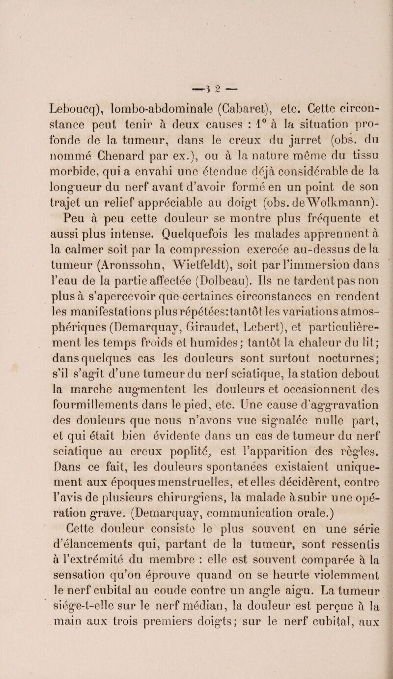 Leboucq), lombo-abdominale (Cabaret), etc. Cette circon¬ stance peut tenir à deux causes : 1° à la situation pro¬ fonde de la tumeur, dans le creux du jarret (obs. du nommé Chenard par ex.), ou à la nature même du tissu morbide, quia envahi une étendue déjà considérable de la longueur du nerf avant d’avoir formé en un point de son trajet un relief appréciable au doigt (obs. de Woikmann). Peu à peu cette douleur se montre plus fréquente et aussi plus intense. Quelquefois les malades apprennent à la calmer soit par la compression exercée au-dessus de la tumeur (Aronssohn, Wietfeldt), soit par l’immersion dans l’eau de la partie affectée (Dolbeau). Ils ne tardent pas non plus à s’apercevoir que certaines circonstances en rendent les manifestations plus répétées: tantôt les variations atmos¬ phériques (Demarquay, Giraudet, Lebert), et particulière¬ ment les temps froids et humides; tantôt la chaleur du de¬ dans quelques cas les douleurs sont surtout nocturnes; s’il s’agit d’une tumeur du nerf sciatique, la station debout la marche augmentent les douleurs et occasionnent des fourmillements dans le pied, etc. Une cause d’aggravation des douleurs que nous n’avons vue signalée nulle part, et qui était bien évidente dans un cas de tumeur du nerf sciatique au creux poplité^ est l’apparition des règles. Dans ce fait, les douleurs spontanées existaient unique¬ ment aux époques menstruelles, et elles décidèrent, contre l’avis de plusieurs chirurgiens, la malade à subir une opé¬ ration grave. (Demarquay, communication orale.) Cette douleur consiste le plus souvent en une série d’élancements qui, partant de la tumeur, sont ressentis à l’extrémité du membre : elle est souvent comparée à la sensation qu’on éprouve quand on se heurte violemment le nerf cubital au coude contre un angle aigu. La tumeur siège-t-elle sur le nerf médian, la douleur est perçue à la main aux trois premiers doigts; sur le nerf cubital, aux