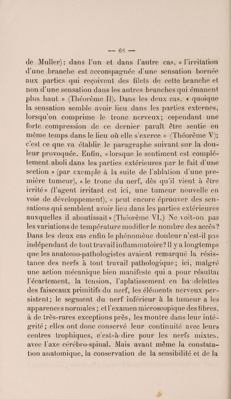 de Muller); dans l’un et dans l’autre cas, «l’irritation d’une branche est accompagnée d’une sensation bornée aux parties qui reçoivent des blets de cette branche et non d’une sensation dans les autres branches qui émanent plus haut » (Théorème II). Dans les deux cas, <r quoique la sensation semble avoir heu dans les parties externes, lorsqu’on comprime le tronc nerveux; cependant une forte compression de ce dernier paraît être sentie en même temps dans le lieu où elle s’exerce » (Théorème Y); c’est ce que va établir le paragraphe suivant sur la dou¬ leur provoquée. Enfin, « lorsque le sentiment est complè¬ tement aboli dans les parties extérieures par le fait d’une section » (par exemple à la suite de l’ablation d’une pre¬ mière tumeur), «le tronc du nerf, dès qu’il vient a être irrité» (l’agent irritant est ici, une tumeur nouvelle en voie de développement), « peut encore éprouver des sen¬ sations qui semblent avoir lieu dans les parties extérieures auxquelles il aboutissait » (Théorème Yl.) Ne voit-on pas les variations de température modifier le nombre des accès? Dans les deux cas enhn le phénomène douleur n’est-il pas indépendant de tout travail inflammatoire? 11 y a longtemps que les anatomo-pathologistes avaient remarqué la résis¬ tance des nerfs à tout travail pathologique; ici, malgré une action mécanique bien manifeste qui a pour résultat l’écartement, la tension, l’aplatissement en bai belettes des faisceaux primitifs du nerf, les éléments nerveux per¬ sistent; le segment du nerf inférieur à la tumeur a les apparences normales ; et l’examen microscopique desflbres, à de très-rares exceptions près, les montre dans leur inté¬ grité; elles ont donc conservé leur continuité avec leurs centres trophiques, c’est-à-dire pour les nerfs mixtes, avec l’axe cérébro-spinal. Mais avant même la constata¬ tion anatomique, la conservation de la sensibilité et de la