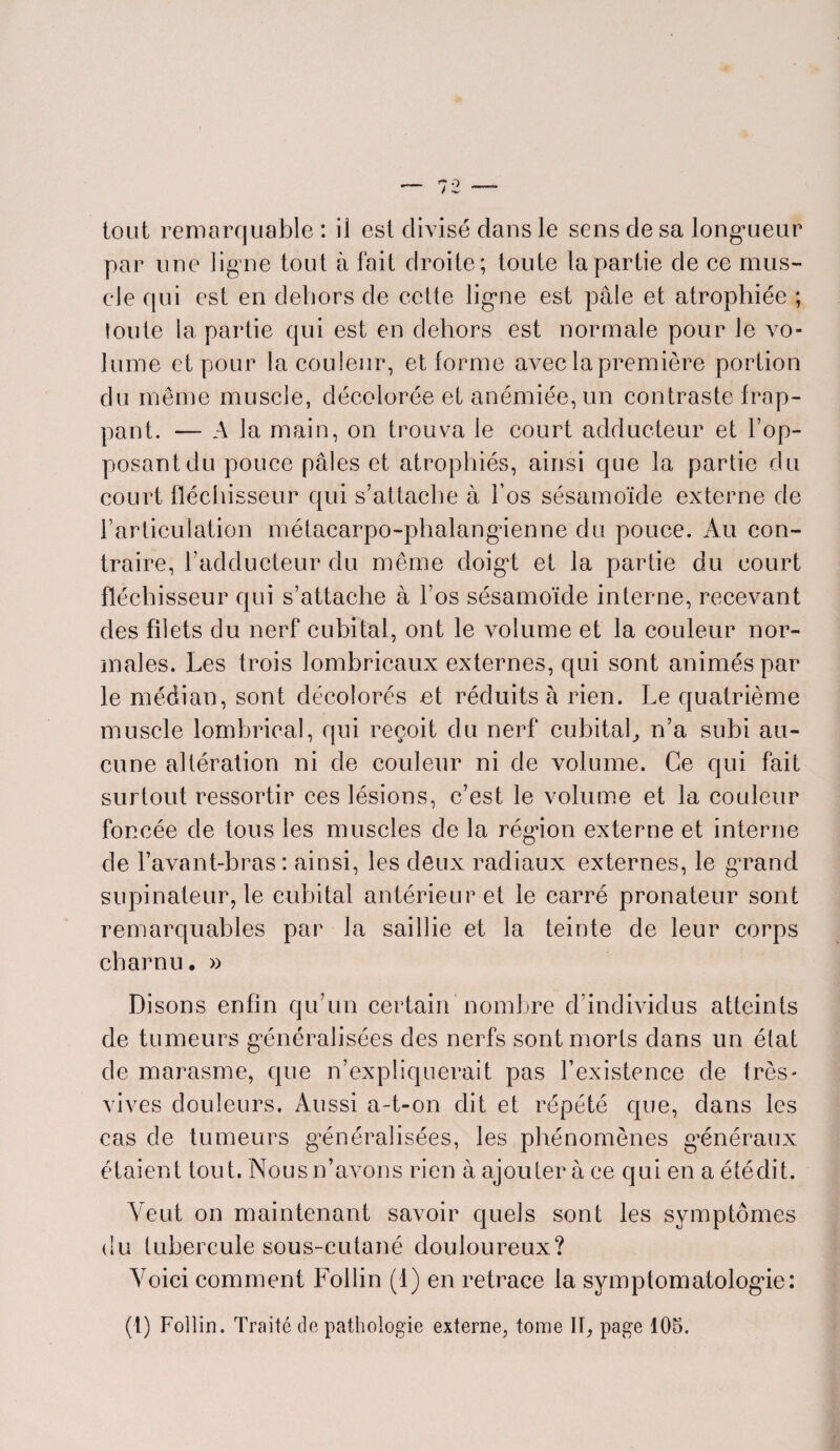 par une ligne tout à fait droite; toute la partie de ce mus¬ cle qui est en dehors de cette ligne est pâle et atrophiée ; toute la partie qui est en dehors est normale pour le vo¬ lume et pour la couleur, et forme avec la première portion du même muscle, décolorée et anémiée, un contraste frap¬ pant. — A la main, on trouva le court adducteur et l’op¬ posant du pouce pâles et atrophiés, ainsi que la partie du court fléchisseur qui s’attache à l’os sésamoïde externe de l’articulation métacarpo-phalangienne du pouce. Au con¬ traire, l’adducteur du même doigt et la partie du court fléchisseur qui s’attache à l’os sésamoïde interne, recevant des filets du nerf cubital, ont le volume et la couleur nor¬ males. Les trois lombricaux externes, qui sont animés par le médian, sont décolorés et réduits à rien. Le quatrième muscle lombrieal, qui reçoit du nerf cubital, n’a subi au¬ cune altération ni de couleur ni de volume. Ce qui fait surtout ressortir ces lésions, c’est le volume et la couleur foncée de tous les muscles de la région externe et interne de l’avant-bras: ainsi, les deux radiaux externes, le grand supinateur, le cubital antérieur et le carré pronateur sont remarquables par la saillie et la teinte de leur corps charnu• » Disons enfin qu’un certain nombre d’individus atteints de tumeurs généralisées des nerfs sont morts dans un état de marasme, que n’expliquerait pas l’existence de très- vives douleurs. Aussi a-t-on dit et répété que, dans les cas de tumeurs généralisées, les phénomènes généraux étaient tout. Nous n’avons rien à ajouter à ce qui en a étédit. Veut on maintenant savoir quels sont les symptômes du tubercule sous-cutané douloureux? Voici comment Follin (1) en retrace la symptomatologie: (1) Follin. Traité de pathologie externe, tome II, page 105.