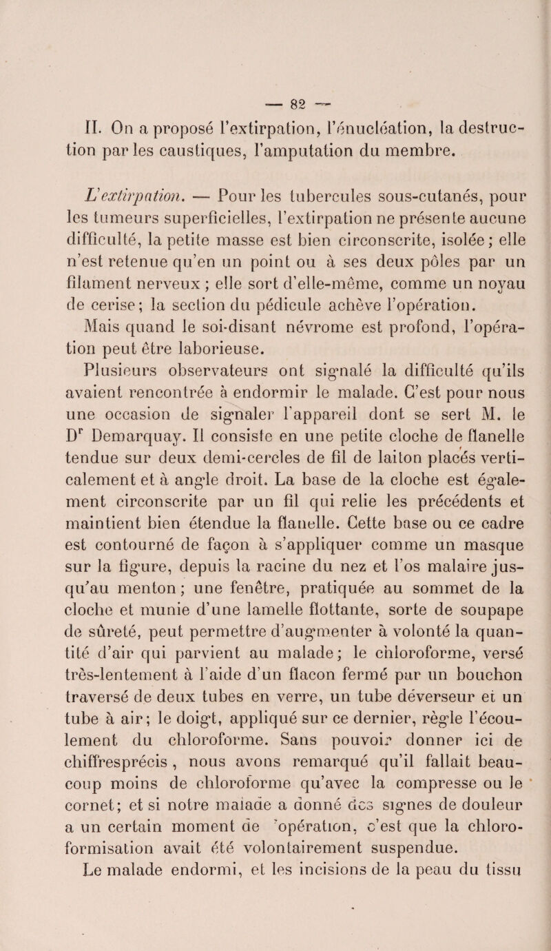 II. On a proposé l’extirpation, l’énucléation, la destruc¬ tion parles caustiques, l’amputation du membre. Lextirpation. — Pour les tubercules sous-cutanés, pour les tumeurs superficielles, l’extirpation ne présente aucune difficulté, la petite masse est bien circonscrite, isolée; elle n’est retenue qu’en un point ou à ses deux pôles par un filament nerveux ; elle sort d’elle-même, comme un noyau de cerise; la section du pédicule achève l’opération. Mais quand le soi-disant névrome est profond, l’opéra¬ tion peut être laborieuse. Plusieurs observateurs ont sigmalé la difficulté qu’ils avaient rencontrée à endormir le malade. C’est pour nous une occasion de signaler l'appareil dont se sert M. le Dr Demarquay. Il consiste en une petite cloche de flanelle tendue sur deux demi-cercles de fil de laiton placés verti¬ calement et à angle droit. La base de la cloche est égale¬ ment circonscrite par un fil qui relie les précédents et maintient bien étendue la flanelle. Cette base ou ce cadre est contourné de façon à s’appliquer comme un masque sur la figure, depuis la racine du nez et l’os malaire jus¬ qu'au menton; une fenêtre, pratiquée au sommet de la cloche et munie d’une lamelle flottante, sorte de soupape de sûreté, peut permettre d’augmenter à volonté la quan¬ tité d’air qui parvient au malade; le chloroforme, versé très-lentement à l’aide d’un flacon fermé par un bouchon traversé de deux tubes en verre, un tube déverseur et un tube à air; le doigt, appliqué sur ce dernier, règle l’écou¬ lement du chloroforme. Sans pouvoir donner ici de chiffresprécis , nous avons remarqué qu’il fallait beau¬ coup moins de chloroforme qu’avec la compresse ou Je cornet; et si notre malade a donné clos signes de douleur a un certain moment de opération, c’est que la chloro¬ formisation avait été volontairement suspendue. Le malade endormi, et les incisions de la peau du tissu