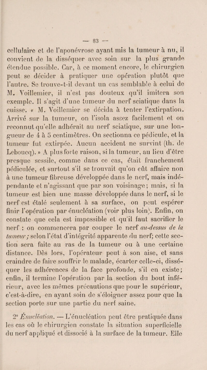 cellulaire et de l’aponévrose ayant mis la tumeur à nu, il convient de la disséquer avec soin sur la plus grande étendue possible. Car, à ce moment encore, le chirurgien peut se décider à pratiquer une opération plutôt que l’autre. Se trouve-t-il devant un cas semblable à celui de M. Voillemier, il n’est pas douteux qu’il imitera son exemple. Il s’agit d’une tumeur du nerf sciatique dans la cuisse, y M. Voillemier se décida à tenter l’extirpation. Arrivé sur la tumeur, on l’isola assez facilement et on reconnut qu’elle adhérait au nerf sciatique, sur une lon¬ gueur de 4 à 5 centimètres. On sectionna ce pédicule, et la tumeur fut extirpée. Aucun accident ne survint (th. de Leboucq). » A plus forte raison, si la tumeur, au lieu d’être presque sessile, comme dans ce cas, était franchement pédiculée, et surtout s’il se trouvait qu’on eût affaire non à une tumeur fibreuse développée dans le nerf, mais indé¬ pendante et n’agissant que par son voisinage; mais, si la tumeur est bien une masse développée dans le nerf, si le nerf est étalé seulement à sa surface, on peut espérer finir l’opération par énucléation (voir plus loin). Enfin, on constate que cela est impossible et qu’il faut sacrifier le nerf : on commencera par couper le nerf au-dessus de la tumeur ; selon l’état d’intégrité apparente du nerf; cette sec¬ tion sera faite au ras de la tumeur ou à une certaine distance. Dès lors, l’opérateur peut à son aise, et sans craindre de faire souffrir le malade, écarter celle-ci, dissé¬ quer les adhérences de la face profonde, s’il en existe; enfin, il termine l’opération par la section du bout infé¬ rieur, avec les mêmes précautions que pour le supérieur, c’est-à-dire, en ayant soin de s’éloigner assez pour que la section porte sur une partie du nerf saine. 2° Énucléation. — L’énucléation peut être pratiquée dans les cas où le chirurgien constate la situation superficielle du nerf appliqué et dissocié à la surface de la tumeur. Elle