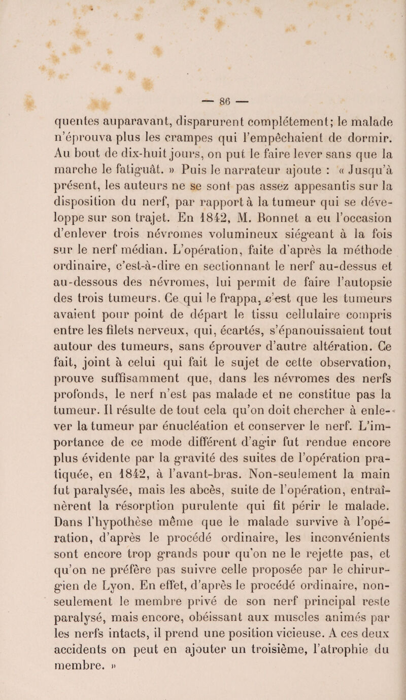 quentes auparavant, disparurent complètement; le malade n’éprouva plus les crampes qui l’empêchaient de dormir. Au bout de dix-huit jours, on put le faire lever sans que la marche le fatiguât. » Puis le narrateur ajoute : « Jusqu’à présent, les auteurs ne se sont pas assez appesantis sur la disposition du nerf, par rapporta la tumeur qui se déve¬ loppe sur son trajet. En 1842, M. Bonnet a eu l’occasion d’enlever trois névromes volumineux siégeant à la fois sur le nerf médian. L’opération, faite d’après la méthode ordinaire, c’est-à-dire en sectionnant le nerf au-dessus et au-dessous des névromes, lui permit de faire l’autopsie des trois tumeurs. Ce qui le frappa} e^est que les tumeurs avaient pour point de départ le tissu cellulaire compris entre les filets nerveux, qui, écartés, s’épanouissaient tout autour des tumeurs, sans éprouver d’autre altération. Ce fait, joint à celui qui fait le sujet de cette observation, prouve suffisamment que, dans les névromes des nerfs profonds, le nerf n’est pas malade et ne constitue pas la tumeur. Il résulte de tout cela qu’on doit chercher à enle¬ ver la tumeur par énucléation et conserver le nerf. L’im¬ portance de ce mode différent d’agir fut rendue encore plus évidente par la gravité des suites de l’opération pra¬ tiquée, en 1842, à l’avant-bras. Non-seulement la main fut paralysée, mais les abcès, suite de l’opération, entraî¬ nèrent la résorption purulente qui fit périr le malade. Dans l’hypothèse même que le malade survive à l’opé¬ ration, d’après le procédé ordinaire, les inconvénients sont encore trop grands pour qu’on ne le rejette pas, et qu’on ne préfère pas suivre celle proposée par le chirur¬ gien de Lyon. En effet, d’après le procédé ordinaire, non- seulement le membre privé de son nerf principal reste paralysé, mais encore, obéissant aux muscles animés par les nerfs intacts, il prend une position vicieuse. A ces deux accidents on peut en ajouter un troisième, l’atrophie du membre. »