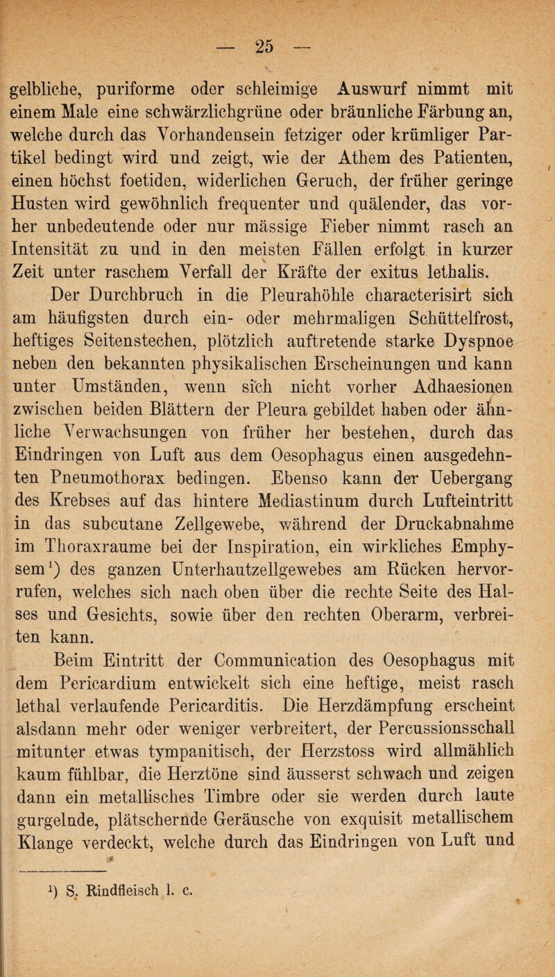 gelbliche, puriforme oder schleimige Auswurf nimmt mit einem Male eine schwärzlichgrüne oder bräunliche Färbung an, welche durch das Vorhandensein fetziger oder krümliger Par¬ tikel bedingt wird und zeigt, wie der Athem des Patienten, einen höchst foetiden, widerlichen Geruch, der früher geringe Husten wird gewöhnlich frequenter und quälender, das vor¬ her unbedeutende oder nur mässige Fieber nimmt rasch an Intensität zu und in den meisten Fällen erfolgt in kurzer Zeit unter raschem Verfall der Kräfte der exitus lethalis. Der Durchbruch in die Pleurahöhle characterisirt sich am häufigsten durch ein- oder mehrmaligen Schüttelfrost, heftiges Seitenstechen, plötzlich auftretende starke Dyspnoe neben den bekannten physikalischen Erscheinungen und kann unter Umständen, wenn sich nicht vorher Adhaesionen zwischen beiden Blättern der Pleura gebildet haben oder ähn¬ liche Verwachsungen von früher her bestehen, durch das Eindringen von Luft aus dem Oesophagus einen ausgedehn¬ ten Pneumothorax bedingen. Ebenso kann der Uebergang des Krebses auf das hintere Mediastinum durch Lufteintritt in das subcutane Zellgewebe, während der Druckabnahme im Thoraxraume bei der Inspiration, ein wirkliches Emphy¬ sem1) des ganzen Unterhautzellgewebes am Rücken hervor- rufen, welches sich nach oben über die rechte Seite des Hal¬ ses und Gesichts, sowie über den rechten Oberarm, verbrei¬ ten kann. Beim Eintritt der Communication des Oesophagus mit dem Pericardium entwickelt sich eine heftige, meist rasch lethal verlaufende Pericarditis. Die Herzdämpfung erscheint alsdann mehr oder weniger verbreitert, der Percussions schall mitunter etwas tympanitisch, der Herzstoss wird allmählich kaum fühlbar, die Herztöne sind äusserst schwach und zeigen dann ein metallisches Timbre oder sie wrerden durch laute gurgelnde, plätschernde Geräusche von exquisit metallischem Klange verdeckt, welche durch das Eindringen von Luft und q S. Rindfleisch 1. c.