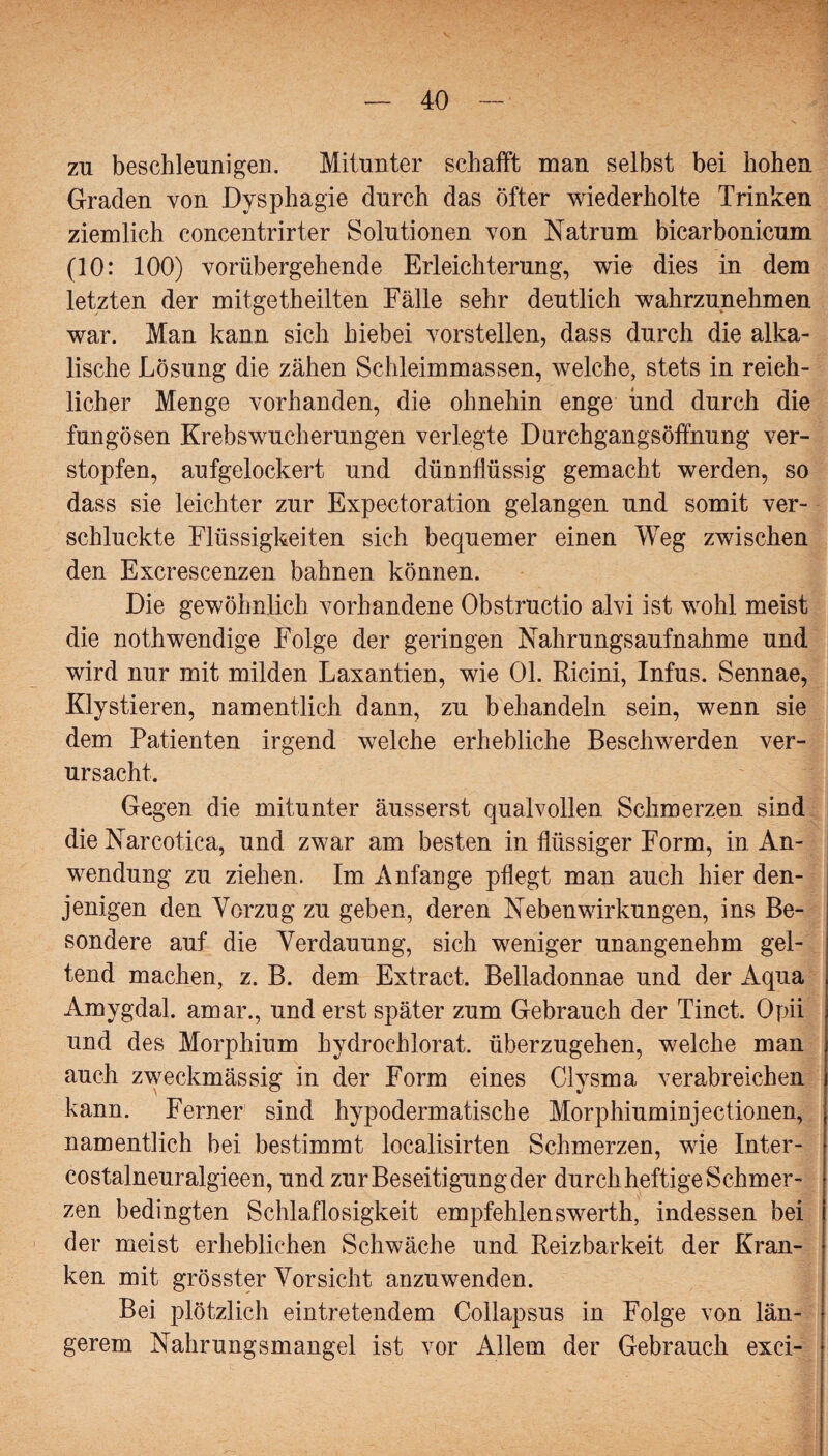 zu beschleunigen. Mitunter schafft man selbst bei hohen Graden von Dysphagie durch das Öfter wiederholte Trinken ziemlich concentrirter Solutionen von Natrum bicarbonicum (10: 100) vorübergehende Erleichterung, wie dies in dem letzten der mitgetheilten Fälle sehr deutlich wahrzunehmen war. Man kann sich hiebei vorstellen, dass durch die alka¬ lische Lösung die zähen Schleimmassen, welche, stets in reich¬ licher Menge vorhanden, die ohnehin enge und durch die fungösen Krebswucherungen verlegte Durchgangsöffnung ver¬ stopfen, aufgelockert und dünnflüssig gemacht werden, so dass sie leichter zur Expectoration gelangen und somit ver¬ schluckte Flüssigkeiten sich bequemer einen Weg zwischen den Excrescenzen bahnen können. Die gewöhnlich vorhandene Obstructio alvi ist wohl meist die nothwendige Folge der geringen Nahrungsaufnahme und wird nur mit milden Laxantien, wie 01. Ricini, Infus. Sennae, Kly stieren, namentlich dann, zu behandeln sein, wenn sie dem Patienten irgend welche erhebliche Beschwerden ver¬ ursacht. Gegen die mitunter äusserst qualvollen Schmerzen sind die Narcotica, und zwar am besten in flüssiger Form, in An¬ wendung zu ziehen. Im Anfänge pflegt man auch hier den¬ jenigen den Vorzug zu geben, deren Nebenwirkungen, ins Be¬ sondere auf die Verdauung, sich weniger unangenehm gel¬ tend machen, z. B. dem Extract. Belladonnae und der Aqua Amygdal. amar., und erst später zum Gebrauch der Tinct. Opii und des Morphium hydrochlorat. überzugehen, welche man auch zweckmässig in der Form eines Clysma verabreichen kann. Ferner sind hypodermatische Morphiuminjectionen, namentlich bei bestimmt localisirten Schmerzen, wie Inter- costalneuralgieen, und zur Beseitigung der durch heftige Schmer¬ zen bedingten Schlaflosigkeit empfehlenswerth, indessen bei der meist erheblichen Schwäche und Reizbarkeit der Kran¬ ken mit grösster Vorsicht anzuwenden. Bei plötzlich eintretendem Collapsus in Folge von län¬ gerem Nahrungsmangel ist vor Allem der Gebrauch exci-