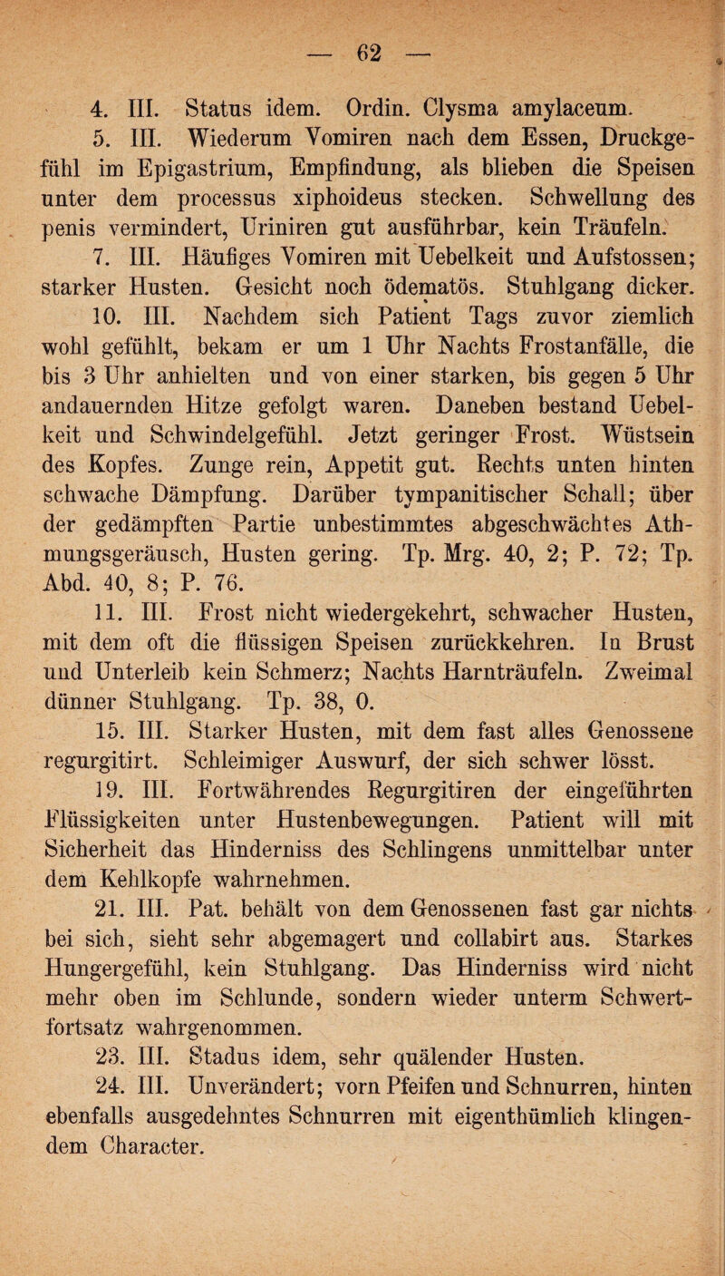 4. III. Status idem. Ordin. Clysma amylaceum. 5. III. Wiederum Vomiren nach dem Essen, Druckge¬ fühl im Epigastrium, Empfindung, als blieben die Speisen unter dem processus xiphoideus stecken. Schwellung des penis vermindert, Uriniren gut ausführbar, kein Träufeln. 7. III. Häufiges Yomiren mit Uebelkeit und Aufstossen; starker Husten. Gesicht noch ödematös. Stuhlgang dicker. 10. III. Nachdem sich Patient Tags zuvor ziemlich wohl gefühlt, bekam er um 1 Uhr Nachts Frostanfälle, die bis 3 Uhr anhielten und von einer starken, bis gegen 5 Uhr andauernden Hitze gefolgt waren. Daneben bestand Uebel¬ keit und Schwindelgefühl. Jetzt geringer Frost. Wüstsein des Kopfes. Zunge rein, Appetit gut. Rechts unten hinten schwache Dämpfung. Darüber tympanitischer Schall; über der gedämpften Partie unbestimmtes abgeschwächtes Ath- mungsgeräusch, Husten gering. Tp. Mrg. 40, 2; P. 72; Tp. Abd. 40, 8; P. 76. 11. III. Frost nicht wiedergekehrt, schwacher Husten, mit dem oft die flüssigen Speisen zurückkehren. In Brust und Unterleib kein Schmerz; Nachts Harnträufeln. Zweimal dünner Stuhlgang. Tp. 38, 0. 15. III. Starker Husten, mit dem fast alles Genossene regurgitirt. Schleimiger Auswurf, der sich schwer lösst. 19. III. Fortwährendes Regurgitiren der eingeführten Flüssigkeiten unter Hustenbewegungen. Patient will mit Sicherheit das Hinderniss des Sehlingens unmittelbar unter dem Kehlkopfe wahrnehmen. 21. III. Pat. behält von dem Genossenen fast gar nichts bei sich, sieht sehr abgemagert und collabirt aus. Starkes Hungergefühl, kein Stuhlgang. Das Hinderniss wird nicht mehr oben im Schlunde, sondern wieder unterm Schwert¬ fortsatz wahrgenommen. 23. III. Stadus idem, sehr quälender Husten. 24. III. Unverändert; vorn Pfeifen und Schnurren, hinten ebenfalls ausgedehntes Schnurren mit eigentümlich klingen¬ dem Character.