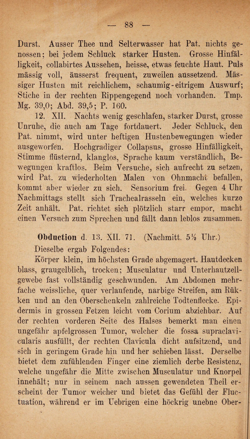 Durst. Ausser Thee und Selterwasser hat Pat. nichts ge¬ nossen; bei jedem Schluck starker Husten. Grosse Hinfäl¬ ligkeit, collabirtes Aussehen, heisse, etwas feuchte Haut. Puls massig voll, äusserst frequent, zuweilen aussetzend. Mas¬ siger Husten mit reichlichem, schaumig-eitrigem Auswurf; Stiche in der rechten Rippengegend noch vorhanden. Tmp. Mg. 39,0; Abd. 39,5; P. 160. 12. XIL Nachts wenig geschlafen, starker Durst, grosse Unruhe, die auch am Tage fortdauert. Jeder Schluck, den Pat. nimmt, wird unter heftigen Hustenbewegungen wieder ausgeworfen. Hochgradiger Collapsus, grosse Hinfälligkeit, Stimme flüsternd, klanglos, Sprache kaum verständlich, Be¬ wegungen kraftlos. Beim Versuche, sich aufrecht zu setzen, wird Pat. zu wiederholten Malen von Ohnmacht befallen, kommt aber wieder zu sich. Sensorium frei. Gegen 4 Uhr Nachmittags stellt sich Trachealrasseln ein, welches kurze Zeit anhält. Pat. richtet sich plötzlich starr empor, macht einen Versuch zum Sprechen und fällt dann leblos zusammen. OMuction d. 13. XIL 73. (Nachmitt. 514 Uhr.) Dieselbe ergab Folgendes: Körper klein, im höchsten Grade abgemagert. Hautdecken blass, graugelblich, trocken; Musculatur und Unterhautzell¬ gewebe fast vollständig geschwunden. Am Abdomen mehr¬ fache weissliche, quer verlaufende, narbige Streifen, am Rük- ken und an den Oberschenkeln zahlreiche Todtenflecke. Epi¬ dermis in grossen Fetzen leicht vom Corium abziehbar. Auf der rechten vorderen Seite des Halses bemerkt man einen ungefähr apfelgrossen Tumor, welcher die fossa supraclavi- cularis ausfüllt, der rechten Clavicula dicht aufsitzend, und sich in geringem Grade hin und her schieben lässt. Derselbe bietet dem zufühlenden Finger eine ziemlich derbe Resistenz, welche ungefähr die Mitte zwischen Musculatur und Knorpel innehält; nur in seinem nach aussen gewendeten Theil er¬ scheint der Tumor weicher und bietet das Gefühl der Fluc- tuation, während er im Uebrigen eine höckrig unebne Ober-