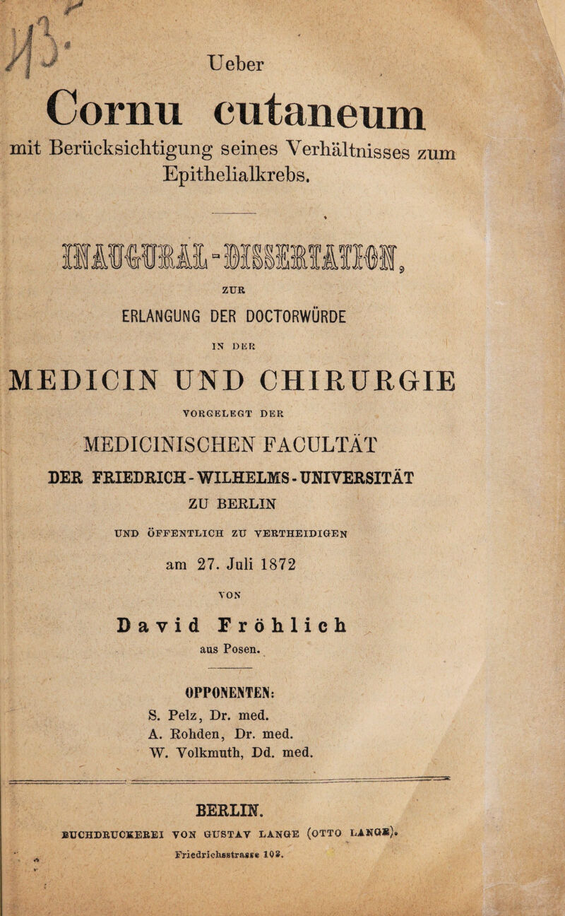 Ueber Cornu cutaneum mit Berücksichtigung seines Verhältnisses zum Epithelialkrebs. ZUR ERLANGUNG DER DOCTORWÜRDE IN DUR MEDICIN UND CHIRURGIE VORGELEGT DER MEDICINISCHEN FACULTÄT DER FRIEDRICH - WILHELMS - UNIVERSITÄT ZU BERLIN UND ÖFFENTLICH ZU VERTHEIDIGEN am 27. Juli 1872 VON David Fröhlich aus Posen. OPPONENTEN: S. Pelz, Dr. med. A. Rohden, Dr. med. W. Volkmuth, Dd. med. BERLIN. BUCHDRUCKEREI VON GUSTAV LANGE (OTTO LANG*)® *T> v Friedriehsstrasse 108.