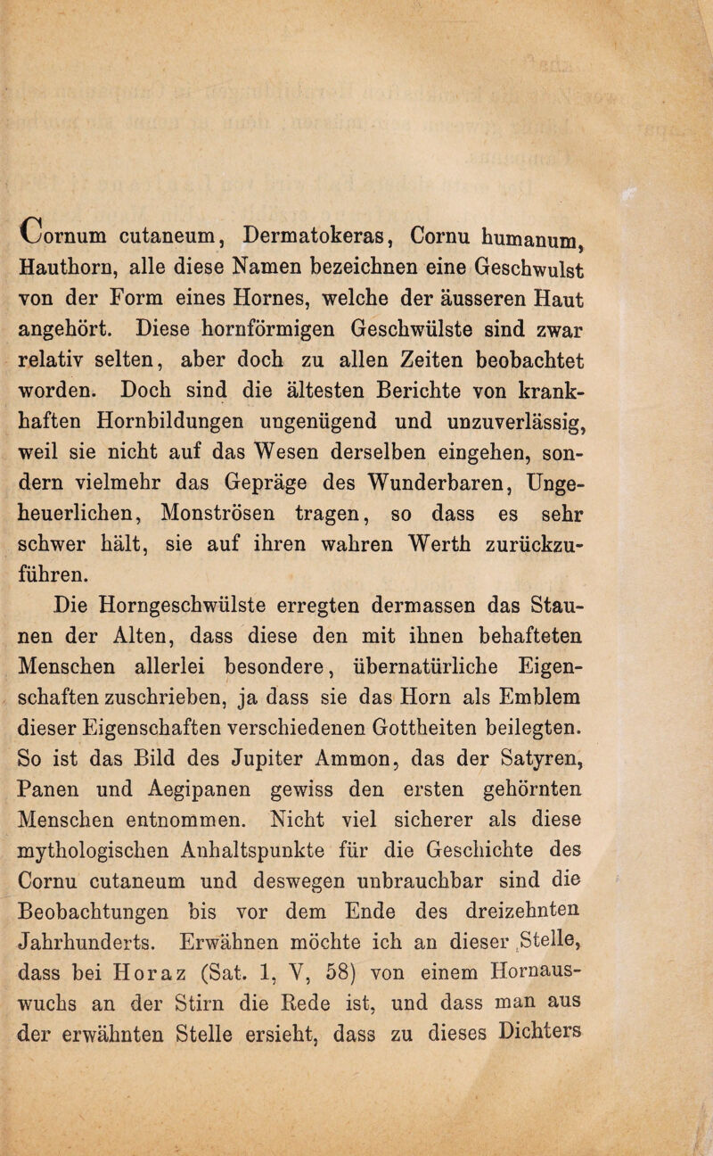 v^ornum cutaneum, Dermatokeras, Cornu humanum, Hauthorn, alle diese Namen bezeichnen eine Geschwulst von der Form eines Hornes, welche der äusseren Haut angehört. Diese hornförmigen Geschwülste sind zwar relativ selten, aber doch zu allen Zeiten beobachtet worden. Doch sind die ältesten Berichte von krank¬ haften Hornbildungen ungenügend und unzuverlässig, weil sie nicht auf das Wesen derselben eingehen, son¬ dern vielmehr das Gepräge des Wunderbaren, Unge¬ heuerlichen, Monströsen tragen, so dass es sehr schwer hält, sie auf ihren wahren Werth zurückzu¬ führen. Die Horngeschwülste erregten dermassen das Stau¬ nen der Alten, dass diese den mit ihnen behafteten Menschen allerlei besondere, übernatürliche Eigen¬ schaften zuschrieben, ja dass sie das Horn als Emblem dieser Eigenschaften verschiedenen Gottheiten beilegten. So ist das Bild des Jupiter Ammon, das der Satyren, Panen und Aegipanen gewiss den ersten gehörnten Menschen entnommen. Nicht viel sicherer als diese mythologischen Anhaltspunkte für die Geschichte des Cornu cutaneum und deswegen unbrauchbar sind die Beobachtungen bis vor dem Ende des dreizehnten Jahrhunderts. Erwähnen möchte ich an dieser Stelle, dass bei Horaz (Sat. 1, Y, 58) von einem Hornaus¬ wuchs an der Stirn die Rede ist, und dass man aus der erwähnten Stelle ersieht, dass zu dieses Dichters