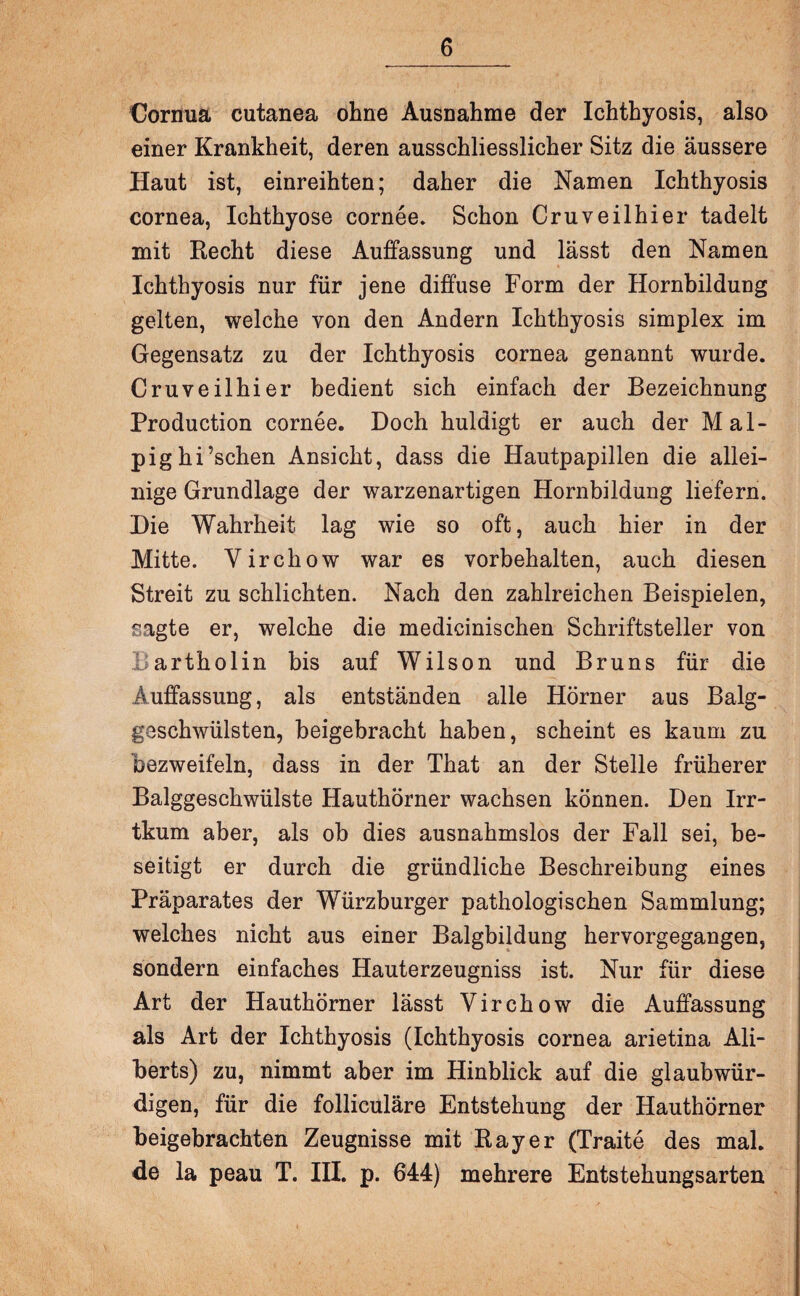 Gornua cutanea ohne Ausnahme der Ichthyosis, also einer Krankheit, deren ausschliesslicher Sitz die äussere Haut ist, einreihten; daher die Namen Ichthyosis cornea, Ichthyose cornee. Schon Cruveilhier tadelt mit Recht diese Auffassung und lässt den Namen Ichthyosis nur für jene diffuse Form der Hornbildung gelten, welche von den Andern Ichthyosis simplex im Gegensatz zu der Ichthyosis cornea genannt wurde. Cruveilhier bedient sich einfach der Bezeichnung Production cornee. Doch huldigt er auch der Mal- pighi’schen Ansicht, dass die Hautpapillen die allei¬ nige Grundlage der warzenartigen Hornbildung liefern. Die Wahrheit lag wie so oft, auch hier in der Mitte. Yirchow war es Vorbehalten, auch diesen Streit zu schlichten. Nach den zahlreichen Beispielen, sagte er, welche die medicinischen Schriftsteller von Bartholin bis auf Wilson und Bruns für die Auffassung, als entständen alle Hörner aus Balg¬ geschwülsten, beigebracht haben, scheint es kaum zu bezweifeln, dass in der That an der Stelle früherer Balggeschwülste HauthÖrner wachsen können. Den Irr- tkum aber, als ob dies ausnahmslos der Fall sei, be¬ seitigt er durch die gründliche Beschreibung eines Präparates der Würzburger pathologischen Sammlung; welches nicht aus einer Balgbildung hervorgegangen, sondern einfaches Hauterzeugniss ist. Nur für diese Art der Hauthörner lässt Virchow die Auffassung als Art der Ichthyosis (Ichthyosis cornea arietina Ali- berts) zu, nimmt aber im Hinblick auf die glaubwür¬ digen, für die folliculäre Entstehung der Hauthörner beigebrachten Zeugnisse mit Ray er (Traite des mal. de la peau T. III. p. 644) mehrere Entstehungsarten