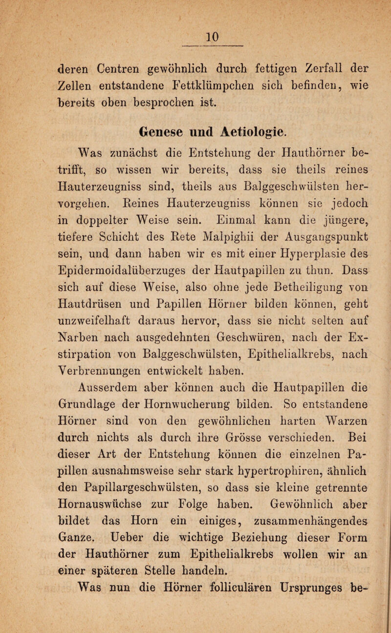 deren Centren gewöhnlich durch fettigen Zerfall der Zellen entstandene Fettklümpchen sich befinden, wie bereits oben besprochen ist. Genese und Aetiologie. Was zunächst die Entstehung der Hauthörner be¬ trifft, so wissen wir bereits, dass sie theils reines Hauterzeugniss sind, theils aus Balggeschwülsten her¬ vorgehen. Beines Hauterzeugniss können sie jedoch in doppelter Weise sein. Einmal kann die jüngere, tiefere Schicht des Bete Malpighii der Ausgangspunkt sein, und dann haben wir es mit einer Hyperplasie des Epidermoidalüberzuges der Hautpapillen zu thun. Dass sich auf diese Weise, also ohne jede Betheiligung von Hautdrüsen und Papillen Hörner bilden können, geht unzweifelhaft daraus hervor, dass sie nicht selten auf Narben nach ausgedehnten Geschwüren, nach der Ex¬ stirpation von Balggeschwülsten, Epithelialkrebs, nach Verbrennungen entwickelt haben. Ausserdem aber können auch die Hautpapillen die Grundlage der Hornwucherung bilden. So entstandene Hörner sind von den gewöhnlichen harten Warzen durch nichts als durch ihre Grösse verschieden. Bei dieser Art der Entstehung können die einzelnen Pa¬ pillen ausnahmsweise sehr stark hypertrophiren, ähnlich den Papillargeschwülsten, so dass sie kleine getrennte Hornauswüchse zur Folge haben. Gewöhnlich aber bildet das Horn ein einiges, zusammenhängendes Ganze. Ueber die wichtige Beziehung dieser Form der Hauthörner zum Epithelialkrebs wollen wir an einer späteren Stelle handeln. Was nun die Hörner folliculären Ursprunges be-