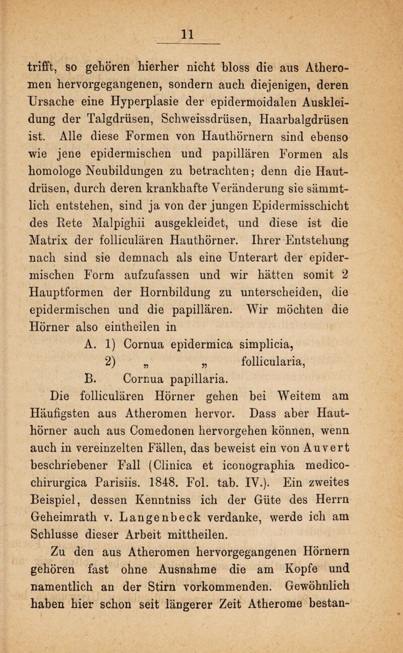 trifft, so gehören hierher nicht bloss die ans Athero¬ men hervorgegangenen, sondern auch diejenigen, deren Ursache eine Hyperplasie der epidermoidalen Ausklei¬ dung der Talgdrüsen, Schweissdrüsen, Haarbalgdrüsen ist. Alle diese Formen von Hauthörnern sind ebenso wie jene epidermischen und papillären Formen als homologe Neubildungen zu betrachten; denn die Haut¬ drüsen, durch deren krankhafte Veränderung sie sämmt- lich entstehen, sind ja von der jungen Epidermisschieht des Rete Malpighii ausgekleidet, und diese ist die Matrix der folliculären Hauthörner. Ihrer Entstehung nach sind sie demnach als eine Unterart der epider¬ mischen Form aufzufassen und wir hätten somit 2 Hauptformen der Hornbildung zu unterscheiden, die epidermischen und die papillären. Wir möchten die Hörner also eintheilen in A. 1) Cornua epidermica simplicia, 2) „ „ follicularia, B. Cornua papillaria. Die folliculären Hörner gehen bei Weitem am Häufigsten aus Atheromen hervor. Dass aber Haut¬ hörner auch aus Comedonen hervorgehen können, wenn auch in vereinzelten Fällen, das beweist ein von Auvert beschriebener Fall (Clinica et iconographia medico- chirurgica Parisiis. 1848. Fol. tab. IV.). Ein zweites Beispiel, dessen Kenntniss ich der Güte des Herrn Geheimrath v. Langenbeck verdanke, werde ich am Schlüsse dieser Arbeit mittheilen. Zu den aus Atheromen hervorgegangenen Hörnern gehören fast ohne Ausnahme die am Kopfe und namentlich an der Stirn vorkommenden. Gewöhnlich haben hier schon seit längerer Zeit Atherome bestan-