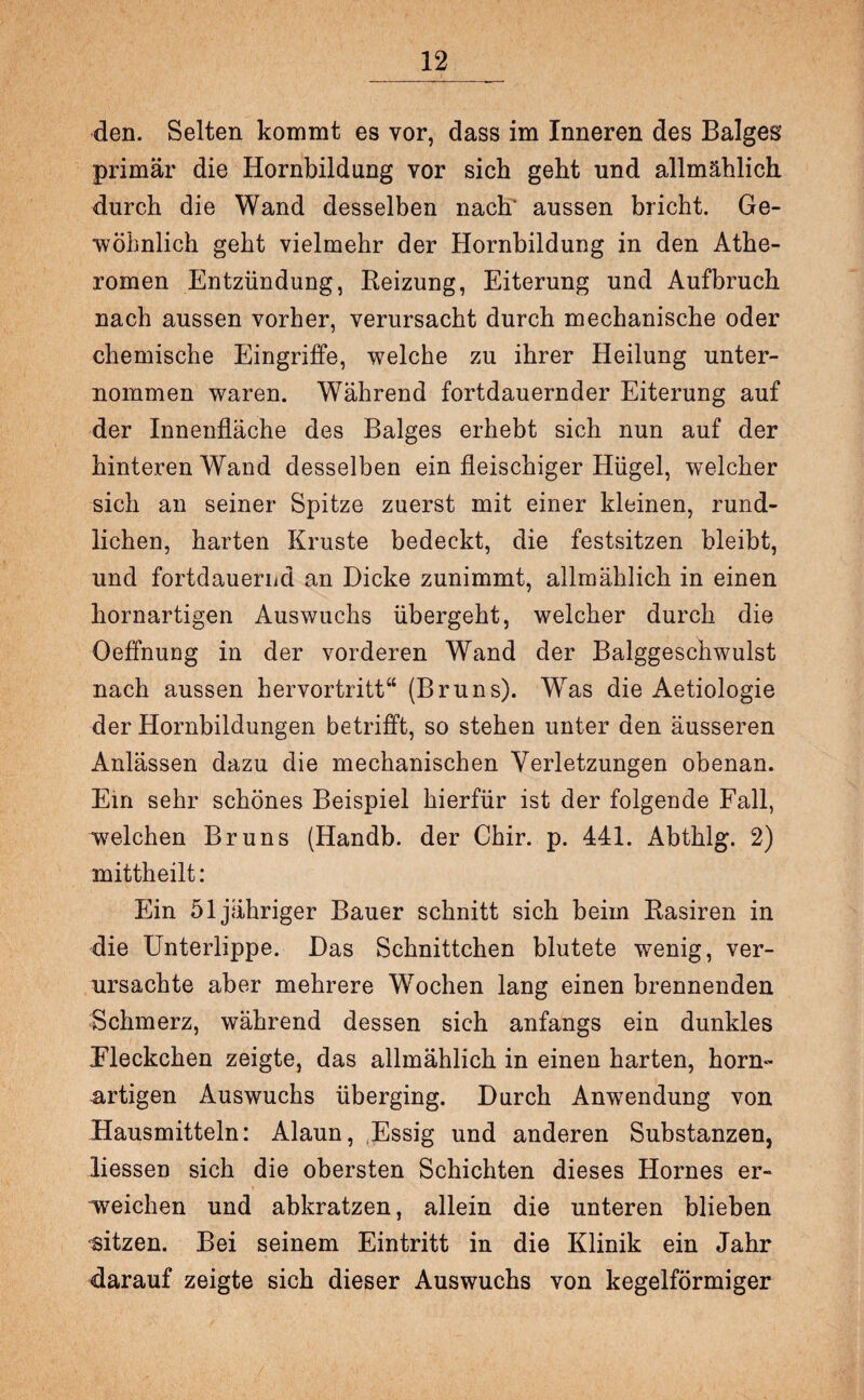 den. Selten kommt es vor, dass im Inneren des Balges primär die Hornbildung vor sich geht und allmählich durch die Wand desselben nach' aussen bricht. Ge¬ wöhnlich geht vielmehr der Hornbildung in den Athe¬ romen Entzündung, Reizung, Eiterung und Aufbruch nach aussen vorher, verursacht durch mechanische oder chemische Eingriffe, welche zu ihrer Heilung unter¬ nommen waren. Während fortdauernder Eiterung auf der Innenfläche des Balges erhebt sich nun auf der hinteren Wand desselben ein fleischiger Hügel, welcher sich an seiner Spitze zuerst mit einer kleinen, rund¬ lichen, harten Kruste bedeckt, die festsitzen bleibt, und fortdauernd an Dicke zunimmt, allmählich in einen hornartigen Auswuchs übergeht, welcher durch die Oeffnung in der vorderen Wand der Balggeschwulst nach aussen hervortritt“ (Bruns). Was die Aetiologie der Hornbildungen betrifft, so stehen unter den äusseren Anlässen dazu die mechanischen Verletzungen obenan. Ein sehr schönes Beispiel hierfür ist der folgende Fall, welchen Bruns (Handb. der Chir. p. 441. Abthlg. 2) mittheilt: Ein 51 jähriger Bauer schnitt sich beim Rasiren in die Unterlippe. Das Schnittchen blutete wenig, ver¬ ursachte aber mehrere Wochen lang einen brennenden Schmerz, während dessen sich anfangs ein dunkles Fleckchen zeigte, das allmählich in einen harten, horn¬ artigen Auswuchs überging. Durch Anwendung von Hausmitteln: Alaun, Essig und anderen Substanzen, liessen sich die obersten Schichten dieses Hornes er¬ reichen und abkratzen, allein die unteren blieben sitzen. Bei seinem Eintritt in die Klinik ein Jahr darauf zeigte sich dieser Auswuchs von kegelförmiger