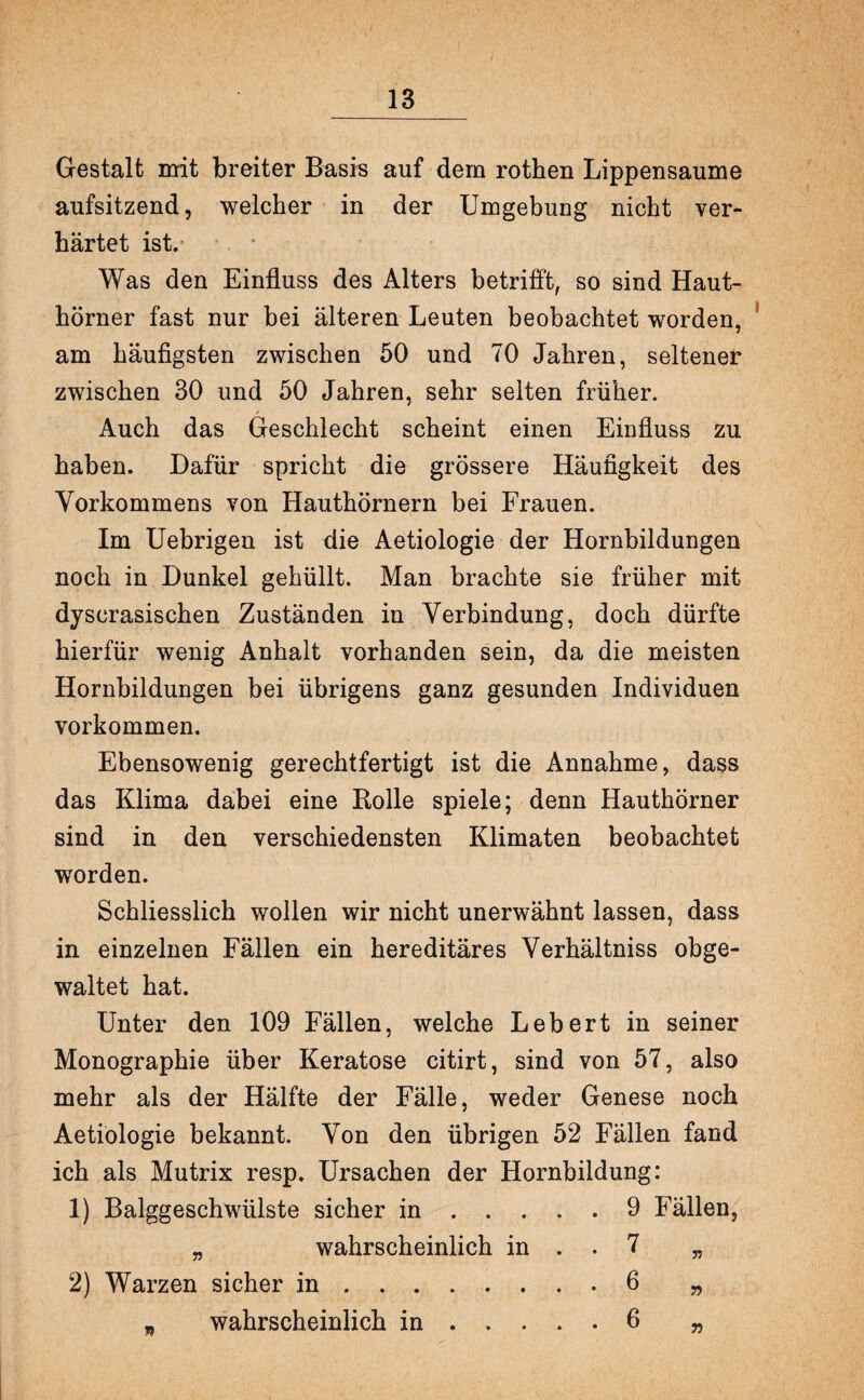 Gestalt mit breiter Basis auf dem rothen Lippensaume aufsitzend, welcher in der Umgebung nicht ver¬ härtet ist/ Was den Einfluss des Alters betrifft, so sind Haut¬ hörner fast nur bei älteren Leuten beobachtet worden, am häufigsten zwischen 50 und 70 Jahren, seltener zwischen 30 und 50 Jahren, sehr selten früher. Auch das Geschlecht scheint einen Einfluss zu haben. Dafür spricht die grössere Häufigkeit des Vorkommens von Hauthörnern bei Frauen. Im Uebrigen ist die Aetiologie der Hornbildungen noch in Dunkel gehüllt. Man brachte sie früher mit dyscrasischen Zuständen in Verbindung, doch dürfte hierfür wenig Anhalt vorhanden sein, da die meisten Hornbildungen bei übrigens ganz gesunden Individuen Vorkommen. Ebensowenig gerechtfertigt ist die Annahme, dass das Klima dabei eine Bolle spiele; denn Hauthörner sind in den verschiedensten Klimaten beobachtet worden. Schliesslich wollen wir nicht unerwähnt lassen, dass in einzelnen Fällen ein hereditäres Verhältniss obge¬ waltet hat. Unter den 109 Fällen, welche Lebert in seiner Monographie über Keratose citirt, sind von 57, also mehr als der Hälfte der Fälle, weder Genese noch Aetiologie bekannt. Von den übrigen 52 Fällen fand ich als Mutrix resp. Ursachen der Hornbildung: 1) Balggeschwülste sicher in.9 Fällen, „ wahrscheinlich in . . 7 „ 2) Warzen sicher in.6 „ - wahrscheinlich in.6 „
