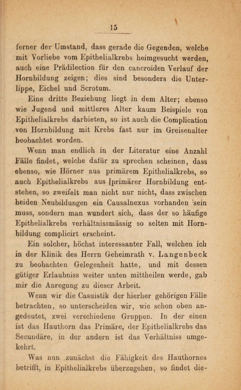 i ferner der Umstand, dass gerade die Gegenden, welche mit Vorliebe vom Epithelialkrebs heimgesucht werden, auch eine Prädilection für den cancroiden Verlauf der Hornbildung zeigen; dies sind besonders die Unter¬ lippe, Eichel und Scrotum. Eine dritte Beziehung liegt in dem Alter; ebenso wie Jugend und mittleres Alter kaum Beispiele von Epithelialkrebs darbieten, so ist auch die Complication von Hornbildung mit Krebs fast nur im Greisenalter beobachtet worden. Wenn man endlich in der Literatur eine Anzahl Fälle findet, welche dafür zu sprechen scheinen, dass ebenso, wie Hörner aus primärem Epithelialkrebs, so auch Epithelialkrebs aus [primärer Hornbildung ent¬ stehen, so zweifelt man nicht nur nicht, dass zwischen beiden Neubildungen ein Causalnexus vorhanden sein muss, sondern man wundert sich, dass der so häufige Epithelialkrebs verhältnissmässig so selten mit Horn¬ bildung complicirt erscheint. Ein solcher, höchst interessanter Fall, welchen ich in der Klinik des Herrn Geheimrath v. Langenbeck zu beobachten Gelegenheit hatte, und mit dessen gütiger Erlaubniss weiter unten mittheilen werde, gab mir die Anregung zu dieser Arbeit. Wenn wir die Casuistik der hierher gehörigen Fälle betrachten, so unterscheiden wir, wie schon oben an- gedeutet, zwei verschiedene Gruppen. In der einen ist das Hauthorn das Primäre, der Epithelialkrebs das Becundäre, in der andern ist das Verhältniss umge¬ kehrt. Was nun zunächst die Fähigkeit des Hauthornes betrifft, in Epithelialkrebs überzugehen, so findet die-