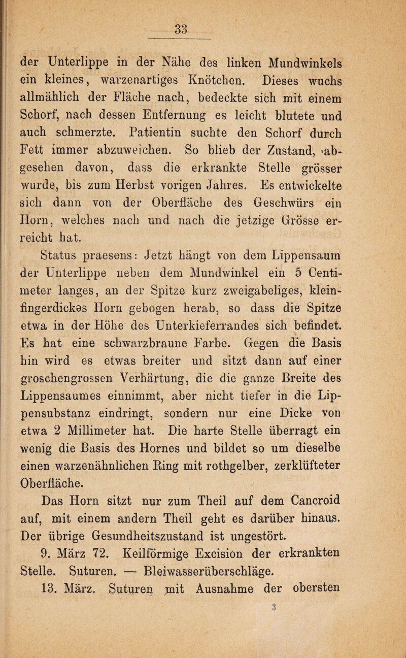 der Unterlippe in der Nähe des linken Mundwinkels ein kleines, warzenartiges Knötchen. Dieses wuchs allmählich der Fläche nach, bedeckte sich mit einem Schorf, nach dessen Entfernung es leicht blutete und auch schmerzte. Patientin suchte den Schorf durch Fett immer abzuweichen. So blieb der Zustand, -ab¬ gesehen davon, dass die erkrankte Stelle grösser wurde, bis zum Herbst vorigen Jahres. Es entwickelte sich dann von der Oberfläche des Geschwürs ein Horn, welches nach und nach die jetzige Grösse er¬ reicht hat. Status praesens: Jetzt hängt von dem Lippensaum der Unterlippe neben dem Mundwinkel ein 5 Centi- meter langes, an der Spitze kurz zweigabeliges, klein¬ fingerdickes Horn gebogen herab, so dass die Spitze etwa in der Höhe des Unterkieferrandes sich befindet. Es hat eine schwarzbraune Farbe. Gegen die Basis hin wird es etwas breiter und sitzt dann auf einer groschengrossen Verhärtung, die die ganze Breite des Lippensaumes einnimmt, aber nicht tiefer in die Lip¬ pensubstanz eindringt, sondern nur eine Dicke von etwa 2 Millimeter hat. Die harte Stelle überragt ein wenig die Basis des Hornes und bildet so um dieselbe einen warzenähnlichen Bing mit rothgelber, zerklüfteter Oberfläche. Das Horn sitzt nur zum Theil auf dem Cancroid auf, mit einem andern Theil geht es darüber hinaus. Der übrige Gesundheitszustand ist ungestört. 9. März 72. Keilförmige Excision der erkrankten Stelle. Suturen. — Bleiwasserüberschläge. 13. März, Suturen mit Ausnahme der obersten 3