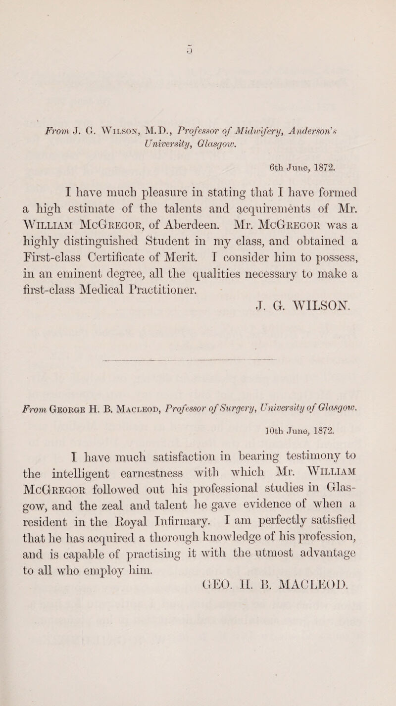 From J. G. Wilson, M.D., Professor of Midwifery, Anderson's University, Glasgoiv. 6th June, 1872. I have much pleasure in stating that I have formed a high estimate of the talents and acquirements of Mr. William McGregor, of Aberdeen. Mr. McGregor was a highly distinguished Student in my class, and obtained a First-class Certificate of Merit. T consider him to possess, in an eminent degree, all the qualities necessary to make a first-class Medical Practitioner. J. G. WILSON. From Georoe H, B. Macleod, Professor of Surgery, University of Glasgow. 10th June, 1872. I have much satisfaction in bearing testimony to the intelligent earnestness with which Mr. William McGregor followed out his professional studies in Glas¬ gow, and the zeal and talent lie gave evidence of when a resident in the Eoyal Infirmary. I am perfectly satisfied that he has acquired a thorough knowledge of his profession, and is capable of practising it with the utmost advantage to all who employ him. GEO. II. Ik MACLEOD.