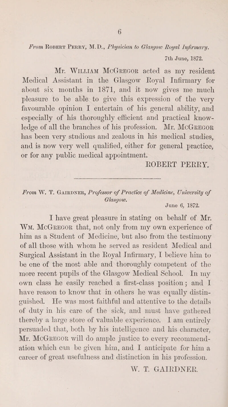 From Robert Perry, M. D., Physician to Glasgow Royal Infirmary. 7th June, 1872. Mr. William McGregor acted as my resident Medical Assistant in tlie Glasgow Eoyal Infirmary for about six months in 1871, and it now gives me much pleasure to be able to give this expression of the very favourable opinion I entertain of his general ability, and especially of his thoroughly efficient and practical know¬ ledge of all the branches of his profession. Mr. McGregor lias been very studious and zealous in his medical studies, and is now very well qualified, either for general practice, or for any public medical appointment. BOBEBT EEEEY. From W. T. Gairdner, Professor of Practice of Medicine, University of Glasgow. June 6, 1872. I have great pleasure in stating on behalf of Mr. Wm. McGregor that, not only from my own experience of him as a Student of Medicine, but also from the testimony of all those with whom he served as resident Medical and Surgical Assistant in the Eoyal Infirmary, I believe him to be one of the most able and thoroughly competent of the more recent pupils of the Glasgow Medical School. In my own class he easily reached a first-class position; and I have reason to know that in others he was equally distin¬ guished. He was most faithful and attentive to the details of duty in his care of the sick, and must have gathered thereby a large store of valuable experience. I am entirely persuaded that, both by his intelligence and his character, Mr. McGregor will do ample justice to every recommend¬ ation which can be given him, and I anticipate for him a career of great usefulness and distinction in his profession. W. T. GAIEDNEE.