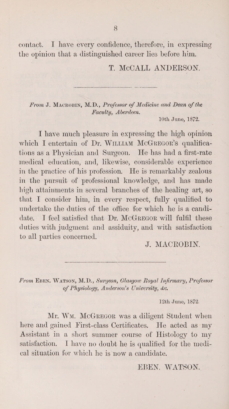 contact. I have every confidence, therefore, in expressing the opinion that a distinguished career lies before him. T. McCALL ANDERSON. From J. Macrobin, M.D., Professor of Medicine and Dean of the Faculty, Aberdeen. 10th June, 1872. I have much pleasure in expressing the high opinion which I entertain of Dr. William McGregor’s qualifica¬ tions as a Physician and Surgeon. He has had a first-rate medical education, and, likewise, considerable experience in the practice of his profession. He is remarkably zealous in the pursuit of professional knowledge, and has made high attainments in several branches of the healing art, so that I consider him, in every respect, fully qualified to undertake the duties of tire office for which he is a candi¬ date. I feel satisfied that Dr. McGregor will fulfil these duties with judgment and assiduity, and with satisfaction to all parties concerned. J. MAC ROBIN. From Eben. Watson, M. I)., Surgeon, Glasgow Royal Infirmary, Professor of Physiology, Anderson’s University, Ac. 12th June, 1872. Mr. Wm. McGregor was a diligent Student when here and gained Pirst-class Certificates. He acted as my Assistant in a short summer course of Histology to my satisfaction. I have no doubt he is qualified for the medi¬ cal situation for which he is now a candidate. EBEN. WATSON.