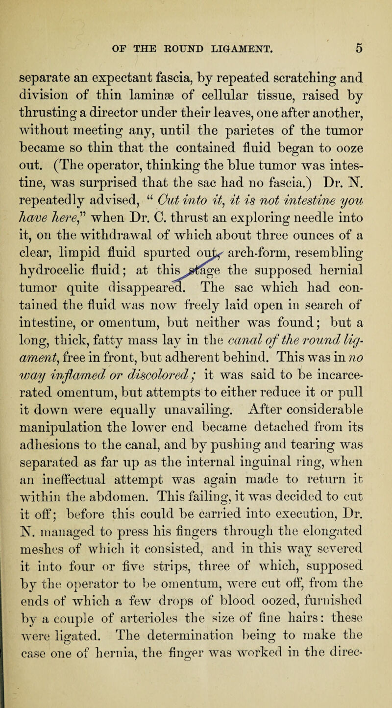 separate an expectant fascia, by repeated scratching and division of thin laminae of cellular tissue, raised by thrusting a director under their leaves, one after another, without meeting any, until the parietes of the tumor became so thin that the contained fluid began to ooze out. (The operator, thinking the blue tumor was intes¬ tine, was surprised that the sac had no fascia.) Dr. N. repeatedly advised, “ Cut into it, it is not intestine you have here ” when Dr. C. thrust an exploring needle into it, on the withdrawal of which about three ounces of a clear, limpid fluid spurted ou^ arch-form, resembling hydrocelic fluid; at this j^ge the supposed hernial tumor quite disappeared. The sac which had con¬ tained the fluid was now freely laid open in search of intestine, or omentum, but neither was found; but a long, thick, fatty mass lay in the canal of the round lig¬ ament, free in front, but adherent behind. This was in no way inflamed or discolored / it was said to be incarce¬ rated omentum, but attempts to either reduce it or pull it down were equally unavailing. After considerable manipulation the lower end became detached from its adhesions to the canal, and by pushing and tearing was separated as far up as the internal inguinal ring, when an ineffectual attempt was again made to return it within the abdomen. This failing, it was decided to cut it off; before this could be carried into execution, Dr. N. managed to press his Angers through the elongated meshes of which it consisted, and in this way severed it into four or five strips, three of which, supposed by the operator to be omentum, were cut off, from the ends of which a few drops of blood oozed, furnished by a couple of arterioles the size of fine hairs: these were ligated. The determination being to make the case one of hernia, the finger was worked in the direc-