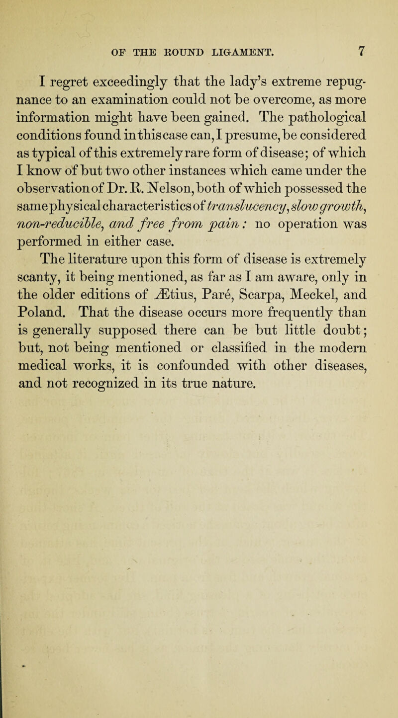 I regret exceedingly that the lady’s extreme repug¬ nance to an examination could not be overcome, as more information might have been gained. The pathological conditions found in this case can, I presume, be considered as typical of this extremely rare form of disease; of which I know of but two other instances which came under the observation of Dr. R. Nelson, both of which possessed the samephy sical characteristics of translucency, slow growth, non-reducible, and free from pain: no operation was performed in either case. The literature upon this form of disease is extremely scanty, it being mentioned, as far as I am aware, only in the older editions of iEtius, Pare, Scarpa, Meckel, and Poland. That the disease occurs more frequently than is generally supposed there can be but little doubt; but, not being mentioned or classified in the modern medical works, it is confounded with other diseases, and not recognized in its true nature.