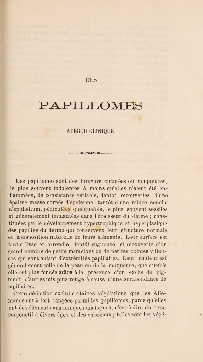 PAPILLOMES APERÇU CLINIQUE Les papillomes sont des tumeurs cutanées ou muqueuses, le plus souvent indolentes à moins qu’elles n’aient été en¬ flammées, de consistance variable, tantôt recouvertes d’une épaisse masse cornée d’épiderme, tantôt d’une mince couche d’épithelium, pédiculées quelquefois, le plus souvent sessiîes et généralement implantées dans l’épaisseur du derme ; cons¬ tituées par le développement hypertrophique et hyperplasique des papilles du derme qui conservent leur structure normale et la disposition naturelle de leurs éléments. Leur surface est tantôt lisse et arrondie, tantôt rugueuse et recouverte d’un grand nombre de petits mamelons ou de petites pointes villeu¬ ses qui sont autant d’extrémités papillaires. Leur couleur est généralement celle de la peau ou de la muqueuse, quelquefois elle est plus foncée grâce à la présence d’un excès de pig¬ ment, d’autres fois plus rouge à cause d’une surabondance de capillaires. Cette définition exclut certaines végétations que les Alle¬ mands ont à tort rangées parmi les papillomes, parce qu’elles ont des éléments anatomiques analogues, c’est-à-dire du tissu conjonctif à divers âges et des vaisseaux ; telles sont les végé-